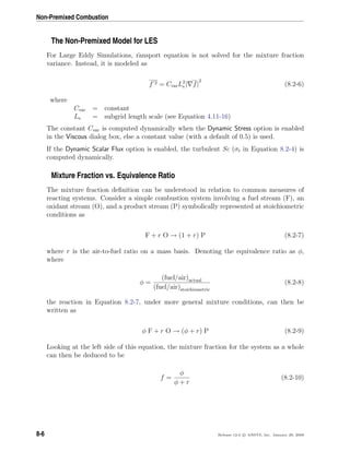 Non-Premixed Combustion
The Non-Premixed Model for LES
For Large Eddy Simulations, ransport equation is not solved for the mixture fraction
variance. Instead, it is modeled as
f 2 = CvarL2
s | f|
2
(8.2-6)
where
Cvar = constant
Ls = subgrid length scale (see Equation 4.11-16)
The constant Cvar is computed dynamically when the Dynamic Stress option is enabled
in the Viscous dialog box, else a constant value (with a default of 0.5) is used.
If the Dynamic Scalar Flux option is enabled, the turbulent Sc (σt in Equation 8.2-4) is
computed dynamically.
Mixture Fraction vs. Equivalence Ratio
The mixture fraction deﬁnition can be understood in relation to common measures of
reacting systems. Consider a simple combustion system involving a fuel stream (F), an
oxidant stream (O), and a product stream (P) symbolically represented at stoichiometric
conditions as
F + r O → (1 + r) P (8.2-7)
where r is the air-to-fuel ratio on a mass basis. Denoting the equivalence ratio as φ,
where
φ =
(fuel/air)actual
(fuel/air)stoichiometric
(8.2-8)
the reaction in Equation 8.2-7, under more general mixture conditions, can then be
written as
φ F + r O → (φ + r) P (8.2-9)
Looking at the left side of this equation, the mixture fraction for the system as a whole
can then be deduced to be
f =
φ
φ + r
(8.2-10)
8-6 Release 12.0 c ANSYS, Inc. January 29, 2009
 