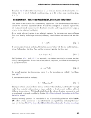 8.2 Non-Premixed Combustion and Mixture Fraction Theory
Equation 8.2-10 allows the computation of the mixture fraction at stoichiometric con-
ditions (φ = 1) or at fuel-rich conditions (e.g., φ > 1), or fuel-lean conditions (e.g.,
φ < 1).
Relationship of f to Species Mass Fraction, Density, and Temperature
The power of the mixture fraction modeling approach is that the chemistry is reduced to
one or two conserved mixture fractions. Under the assumption of chemical equilibrium,
all thermochemical scalars (species fractions, density, and temperature) are uniquely
related to the mixture fraction(s).
For a single mixture fraction in an adiabatic system, the instantaneous values of mass
fractions, density, and temperature depend solely on the instantaneous mixture fraction,
f:
φi = φi(f) (8.2-11)
If a secondary stream is included, the instantaneous values will depend on the instanta-
neous fuel mixture fraction, ffuel, and the secondary partial fraction, psec:
φi = φi(ffuel, psec) (8.2-12)
In Equations 8.2-11 and 8.2-12, φi represents the instantaneous species mass fraction,
density, or temperature. In the case of non-adiabatic systems, the eﬀect of heat loss/gain
is parameterized as
φi = φi(f, H) (8.2-13)
for a single mixture fraction system, where H is the instantaneous enthalpy (see Equa-
tion 5.2-7).
If a secondary stream is included,
φi = φi(ffuel, psec, H) (8.2-14)
Examples of non-adiabatic ﬂows include systems with radiation, heat transfer through
walls, heat transfer to/from discrete phase particles or droplets, and multiple inlets at
diﬀerent temperatures. Additional detail about the mixture fraction approach in such
non-adiabatic systems is provided in Section 8.2.3: Non-Adiabatic Extensions of the Non-
Premixed Model.
In many reacting systems, the combustion is not in chemical equilibrium. ANSYS FLU-
ENT oﬀers several approaches to model chemical non-equilibrium, including the ﬁnite-
rate (see Section 7.1.2: The Generalized Finite-Rate Formulation for Reaction Modeling),
Release 12.0 c ANSYS, Inc. January 29, 2009 8-7
 