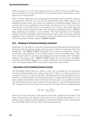 Non-Premixed Combustion
EDC (see Section 7.1.2: The Eddy-Dissipation-Concept (EDC) Model), and PDF trans-
port (see Chapter 11: Composition PDF Transport) models, where detailed kinetic mech-
anisms can be incorporated.
There are three approaches in the non-premixed combustion model to simulate chemical
non-equilibrium. The ﬁrst is to use the Rich Flammability Limit (RFL) option in the
Equilibrium model, where rich regions are modeled as a mixed-but-unburnt mixture of
pure fuel and a leaner equilibrium burnt mixture (see Section 16.2.5: Enabling the Rich
Flammability Limit (RFL) Option in the separate User’s Guide). The second approach
is the Steady Laminar Flamelet model, where chemical non-equilibrium due to diﬀusion
ﬂame stretching by turbulence can be modeled. The third approach is the Unsteady
Laminar Flamelet model where slow-forming product species that are far from chemical
equilibrium can be modeled. See Sections 8.4 and 8.6 for details about the Steady and
Unsteady Laminar Flamelet models in ANSYS FLUENT.
8.2.2 Modeling of Turbulence-Chemistry Interaction
Equations 8.2-11 through 8.2-14 describe the instantaneous relationships between mixture
fraction and species fractions, density, and temperature under the assumption of chemical
equilibrium. The ANSYS FLUENT prediction of the turbulent reacting ﬂow, however,
is concerned with prediction of the averaged values of these ﬂuctuating scalars. How
these averaged values are related to the instantaneous values depends on the turbulence-
chemistry interaction model. ANSYS FLUENT applies the assumed-shape probability
density function (PDF) approach as its closure model when the non-premixed model is
used. The assumed shape PDF closure model is described in this section.
Description of the Probability Density Function
The Probability Density Function, written as p(f), can be thought of as the fraction of
time that the ﬂuid spends in the vicinity of the state f. Figure 8.2.3 plots the time trace
of mixture fraction at a point in the ﬂow (right-hand side) and the probability density
function of f (left-hand side). The ﬂuctuating value of f, plotted on the right side of the
ﬁgure, spends some fraction of time in the range denoted as ∆f. p(f), plotted on the left
side of the ﬁgure, takes on values such that the area under its curve in the band denoted,
∆f, is equal to the fraction of time that f spends in this range. Written mathematically,
p(f) ∆f = lim
T→∞
1
T i
τi (8.2-15)
where T is the time scale and τi is the amount of time that f spends in the ∆f band. The
shape of the function p(f) depends on the nature of the turbulent ﬂuctuations in f. In
practice, p(f) is unknown and is modeled as a mathematical function that approximates
the actual PDF shapes that have been observed experimentally.
8-8 Release 12.0 c ANSYS, Inc. January 29, 2009
 