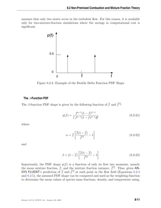 8.2 Non-Premixed Combustion and Mixture Fraction Theory
assumes that only two states occur in the turbulent ﬂow. For this reason, it is available
only for two-mixture-fraction simulations where the savings in computational cost is
signiﬁcant.
0 ff
p(f)
0.5
0
Figure 8.2.4: Example of the Double Delta Function PDF Shape
The β-Function PDF
The β-function PDF shape is given by the following function of f and f 2:
p(f) =
fα−1
(1 − f)β−1
fα−1(1 − f)β−1df
(8.2-21)
where
α = f
f(1 − f)
f 2
− 1 (8.2-22)
and
β = (1 − f)
f(1 − f)
f 2
− 1 (8.2-23)
Importantly, the PDF shape p(f) is a function of only its ﬁrst two moments, namely
the mean mixture fraction, f, and the mixture fraction variance, f 2. Thus, given AN-
SYS FLUENT’s prediction of f and f 2 at each point in the ﬂow ﬁeld (Equations 8.2-4
and 8.2-5), the assumed PDF shape can be computed and used as the weighting function
to determine the mean values of species mass fractions, density, and temperature using,
Release 12.0 c ANSYS, Inc. January 29, 2009 8-11
 