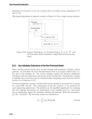 Non-Premixed Combustion
Equations 8.2-16 and 8.2-18 (or, for a system with a secondary stream, Equations 8.2-17
and 8.2-19).
This logical dependence is depicted visually in Figure 8.2.5 for a single mixture fraction.
PDF Shape
Chemistry Model
(f )φ
p(f ) = p (f , f
Look-up Table φ = φ (f , f
)2’
2
’
i i
φ = ∫
o
1
p(f ) φ (f ) dfii
i
)
Figure 8.2.5: Logical Dependence of Averaged Scalars φi on f, f 2, and
the Chemistry Model (Adiabatic, Single-Mixture-Fraction Sys-
tems)
8.2.3 Non-Adiabatic Extensions of the Non-Premixed Model
Many reacting systems involve heat transfer through wall boundaries, droplets, and/or
particles. In such ﬂows the local thermochemical state is no longer related only to f,
but also to the enthalpy, H. The system enthalpy impacts the chemical equilibrium
calculation and the temperature and species of the reacting ﬂow. Consequently, changes
in enthalpy due to heat loss must be considered when computing scalars from the mixture
fraction, as in Equation 8.2-13.
In such non-adiabatic systems, turbulent ﬂuctuations should be accounted for by means
of a joint PDF, p(f, H). The computation of p(f, H), however, is not practical for
most engineering applications. The problem can be simpliﬁed signiﬁcantly by assuming
that the enthalpy ﬂuctuations are independent of the enthalpy level (i.e., heat losses
do not signiﬁcantly impact the turbulent enthalpy ﬂuctuations). With this assumption,
p(f, H) = p(f)δ(H − H) and mean scalars are calculated as
φi =
1
0
φi(f, H)p(f)df (8.2-24)
8-12 Release 12.0 c ANSYS, Inc. January 29, 2009
 