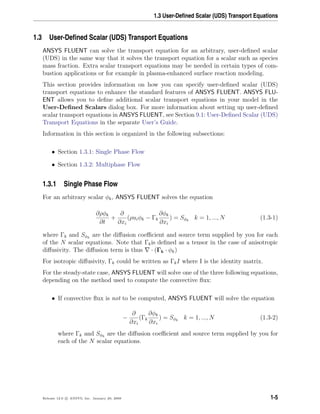 1.3 User-Deﬁned Scalar (UDS) Transport Equations
1.3 User-Deﬁned Scalar (UDS) Transport Equations
ANSYS FLUENT can solve the transport equation for an arbitrary, user-deﬁned scalar
(UDS) in the same way that it solves the transport equation for a scalar such as species
mass fraction. Extra scalar transport equations may be needed in certain types of com-
bustion applications or for example in plasma-enhanced surface reaction modeling.
This section provides information on how you can specify user-deﬁned scalar (UDS)
transport equations to enhance the standard features of ANSYS FLUENT. ANSYS FLU-
ENT allows you to deﬁne additional scalar transport equations in your model in the
User-Deﬁned Scalars dialog box. For more information about setting up user-deﬁned
scalar transport equations in ANSYS FLUENT, see Section 9.1: User-Deﬁned Scalar (UDS)
Transport Equations in the separate User’s Guide.
Information in this section is organized in the following subsections:
• Section 1.3.1: Single Phase Flow
• Section 1.3.2: Multiphase Flow
1.3.1 Single Phase Flow
For an arbitrary scalar φk, ANSYS FLUENT solves the equation
∂ρφk
∂t
+
∂
∂xi
(ρuiφk − Γk
∂φk
∂xi
) = Sφk
k = 1, ..., N (1.3-1)
where Γk and Sφk
are the diﬀusion coeﬃcient and source term supplied by you for each
of the N scalar equations. Note that Γkis deﬁned as a tensor in the case of anisotropic
diﬀusivity. The diﬀusion term is thus · (Γk · φk)
For isotropic diﬀusivity, Γk could be written as ΓkI where I is the identity matrix.
For the steady-state case, ANSYS FLUENT will solve one of the three following equations,
depending on the method used to compute the convective ﬂux:
• If convective ﬂux is not to be computed, ANSYS FLUENT will solve the equation
−
∂
∂xi
(Γk
∂φk
∂xi
) = Sφk
k = 1, ..., N (1.3-2)
where Γk and Sφk
are the diﬀusion coeﬃcient and source term supplied by you for
each of the N scalar equations.
Release 12.0 c ANSYS, Inc. January 29, 2009 1-5
 