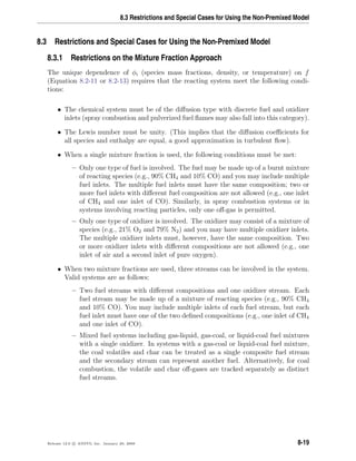 8.3 Restrictions and Special Cases for Using the Non-Premixed Model
8.3 Restrictions and Special Cases for Using the Non-Premixed Model
8.3.1 Restrictions on the Mixture Fraction Approach
The unique dependence of φi (species mass fractions, density, or temperature) on f
(Equation 8.2-11 or 8.2-13) requires that the reacting system meet the following condi-
tions:
• The chemical system must be of the diﬀusion type with discrete fuel and oxidizer
inlets (spray combustion and pulverized fuel ﬂames may also fall into this category).
• The Lewis number must be unity. (This implies that the diﬀusion coeﬃcients for
all species and enthalpy are equal, a good approximation in turbulent ﬂow).
• When a single mixture fraction is used, the following conditions must be met:
– Only one type of fuel is involved. The fuel may be made up of a burnt mixture
of reacting species (e.g., 90% CH4 and 10% CO) and you may include multiple
fuel inlets. The multiple fuel inlets must have the same composition; two or
more fuel inlets with diﬀerent fuel composition are not allowed (e.g., one inlet
of CH4 and one inlet of CO). Similarly, in spray combustion systems or in
systems involving reacting particles, only one oﬀ-gas is permitted.
– Only one type of oxidizer is involved. The oxidizer may consist of a mixture of
species (e.g., 21% O2 and 79% N2) and you may have multiple oxidizer inlets.
The multiple oxidizer inlets must, however, have the same composition. Two
or more oxidizer inlets with diﬀerent compositions are not allowed (e.g., one
inlet of air and a second inlet of pure oxygen).
• When two mixture fractions are used, three streams can be involved in the system.
Valid systems are as follows:
– Two fuel streams with diﬀerent compositions and one oxidizer stream. Each
fuel stream may be made up of a mixture of reacting species (e.g., 90% CH4
and 10% CO). You may include multiple inlets of each fuel stream, but each
fuel inlet must have one of the two deﬁned compositions (e.g., one inlet of CH4
and one inlet of CO).
– Mixed fuel systems including gas-liquid, gas-coal, or liquid-coal fuel mixtures
with a single oxidizer. In systems with a gas-coal or liquid-coal fuel mixture,
the coal volatiles and char can be treated as a single composite fuel stream
and the secondary stream can represent another fuel. Alternatively, for coal
combustion, the volatile and char oﬀ-gases are tracked separately as distinct
fuel streams.
Release 12.0 c ANSYS, Inc. January 29, 2009 8-19
 