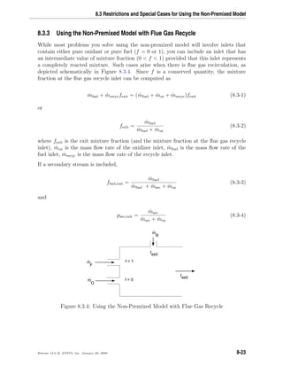 8.3 Restrictions and Special Cases for Using the Non-Premixed Model
8.3.3 Using the Non-Premixed Model with Flue Gas Recycle
While most problems you solve using the non-premixed model will involve inlets that
contain either pure oxidant or pure fuel (f = 0 or 1), you can include an inlet that has
an intermediate value of mixture fraction (0 < f < 1) provided that this inlet represents
a completely reacted mixture. Such cases arise when there is ﬂue gas recirculation, as
depicted schematically in Figure 8.3.4. Since f is a conserved quantity, the mixture
fraction at the ﬂue gas recycle inlet can be computed as
˙mfuel + ˙mrecycfexit = ( ˙mfuel + ˙mox + ˙mrecyc)fexit (8.3-1)
or
fexit =
˙mfuel
˙mfuel + ˙mox
(8.3-2)
where fexit is the exit mixture fraction (and the mixture fraction at the ﬂue gas recycle
inlet), ˙mox is the mass ﬂow rate of the oxidizer inlet, ˙mfuel is the mass ﬂow rate of the
fuel inlet, ˙mrecyc is the mass ﬂow rate of the recycle inlet.
If a secondary stream is included,
ffuel,exit =
˙mfuel
˙mfuel + ˙msec + ˙mox
(8.3-3)
and
psec,exit =
˙msec
˙msec + ˙mox
(8.3-4)
f = 1
f = 0m
.
m
.
F
O
m
.
R
fexit
fexit
Figure 8.3.4: Using the Non-Premixed Model with Flue Gas Recycle
Release 12.0 c ANSYS, Inc. January 29, 2009 8-23
 