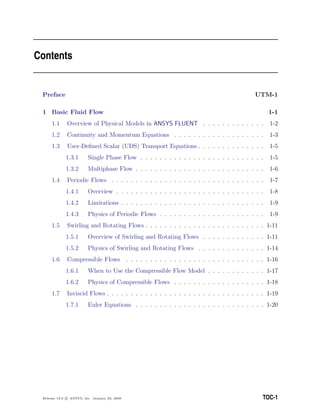 Contents
Preface UTM-1
1 Basic Fluid Flow 1-1
1.1 Overview of Physical Models in ANSYS FLUENT . . . . . . . . . . . . . 1-2
1.2 Continuity and Momentum Equations . . . . . . . . . . . . . . . . . . . 1-3
1.3 User-Deﬁned Scalar (UDS) Transport Equations . . . . . . . . . . . . . . 1-5
1.3.1 Single Phase Flow . . . . . . . . . . . . . . . . . . . . . . . . . . 1-5
1.3.2 Multiphase Flow . . . . . . . . . . . . . . . . . . . . . . . . . . . 1-6
1.4 Periodic Flows . . . . . . . . . . . . . . . . . . . . . . . . . . . . . . . . 1-7
1.4.1 Overview . . . . . . . . . . . . . . . . . . . . . . . . . . . . . . . 1-8
1.4.2 Limitations . . . . . . . . . . . . . . . . . . . . . . . . . . . . . . 1-9
1.4.3 Physics of Periodic Flows . . . . . . . . . . . . . . . . . . . . . . 1-9
1.5 Swirling and Rotating Flows . . . . . . . . . . . . . . . . . . . . . . . . . 1-11
1.5.1 Overview of Swirling and Rotating Flows . . . . . . . . . . . . . 1-11
1.5.2 Physics of Swirling and Rotating Flows . . . . . . . . . . . . . . 1-14
1.6 Compressible Flows . . . . . . . . . . . . . . . . . . . . . . . . . . . . . 1-16
1.6.1 When to Use the Compressible Flow Model . . . . . . . . . . . . 1-17
1.6.2 Physics of Compressible Flows . . . . . . . . . . . . . . . . . . . 1-18
1.7 Inviscid Flows . . . . . . . . . . . . . . . . . . . . . . . . . . . . . . . . . 1-19
1.7.1 Euler Equations . . . . . . . . . . . . . . . . . . . . . . . . . . . 1-20
Release 12.0 c ANSYS, Inc. January 29, 2009 TOC-1
 