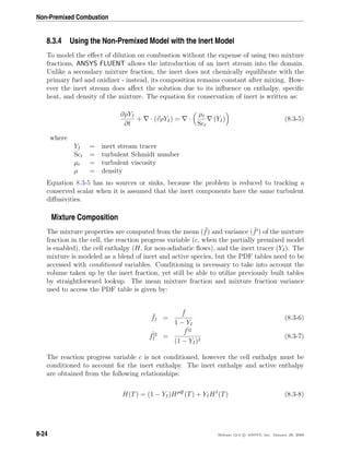 Non-Premixed Combustion
8.3.4 Using the Non-Premixed Model with the Inert Model
To model the eﬀect of dilution on combustion without the expense of using two mixture
fractions, ANSYS FLUENT allows the introduction of an inert stream into the domain.
Unlike a secondary mixture fraction, the inert does not chemically equilibrate with the
primary fuel and oxidizer - instead, its composition remains constant after mixing. How-
ever the inert stream does aﬀect the solution due to its inﬂuence on enthalpy, speciﬁc
heat, and density of the mixture. The equation for conservation of inert is written as:
∂ρYI
∂t
+ · (vρYI) = ·
µt
Sct
(YI) (8.3-5)
where
YI = inert stream tracer
Sct = turbulent Schmidt number
µt = turbulent viscosity
ρ = density
Equation 8.3-5 has no sources or sinks, because the problem is reduced to tracking a
conserved scalar when it is assumed that the inert components have the same turbulent
diﬀusivities.
Mixture Composition
The mixture properties are computed from the mean ( ¯f) and variance ( ¯f ) of the mixture
fraction in the cell, the reaction progress variable (c, when the partially premixed model
is enabled), the cell enthalpy (H, for non-adiabatic ﬂows), and the inert tracer (YI). The
mixture is modeled as a blend of inert and active species, but the PDF tables need to be
accessed with conditioned variables. Conditioning is necessary to take into account the
volume taken up by the inert fraction, yet still be able to utilize previously built tables
by straightforward lookup. The mean mixture fraction and mixture fraction variance
used to access the PDF table is given by:
¯fI =
¯f
1 − YI
(8.3-6)
¯f 2
I =
¯f 2
(1 − YI)2
(8.3-7)
The reaction progress variable c is not conditioned, however the cell enthalpy must be
conditioned to account for the inert enthalpy. The inert enthalpy and active enthalpy
are obtained from the following relationships:
H(T) = (1 − YI)Hpdf
(T) + YIHI
(T) (8.3-8)
8-24 Release 12.0 c ANSYS, Inc. January 29, 2009
 