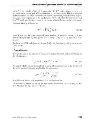 8.3 Restrictions and Special Cases for Using the Non-Premixed Model
where H is the enthalpy of the cell at temperature T, Hpdf
is the enthalpy of the active
mixture-fraction stream and HI
is the enthalpy of the inert stream. Here it is assumed
that the inert and the active streams have the same temperature, but diﬀerent enthalpies.
To calculate the temperature in the cell, Equation 8.3-8 is solved for the temperature and
for Hpdf
, which gives the partitioning of the energy between the inert and active streams.
The inert enthalpy is deﬁned as
HI
(T) =
NI
i=0
Yi
T
T0
Cpi
dT (8.3-9)
where Yi refers to the mass fraction of specie i deﬁned in the inert stream, T0 is the
reference temperature, Cpi
the speciﬁc heat of specie i, and NI is the number of inert
species.
The inert and PDF enthalpies are deﬁned further in Equation 31.4-13 in the separate
User’s Guide.
Property Evaluation
The speciﬁc heat of the mixture is evaluated by mixing the inert and active streams in
the following way:
Cp(T) = (1 − YI)Cpdf
p (T) + YICI
p (T) (8.3-10)
The density of the mixture is calculated by using a harmonic average of the densities of
the active and inert streams, weighted by the inert tracer:
ρ(T) =
(1 − YI)
ρpdf (T)
+
YI
ρI(T)
−1
(8.3-11)
Here, the inert density (ρI
) is calculated from the ideal gas law.
For information on how to set up the inert model, see Section 16.7.5: Setting Up the
Inert Model in the separate User’s Guide.
Release 12.0 c ANSYS, Inc. January 29, 2009 8-25
 