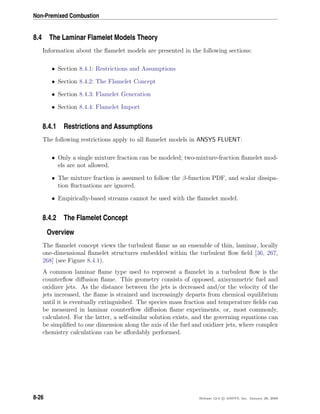 Non-Premixed Combustion
8.4 The Laminar Flamelet Models Theory
Information about the ﬂamelet models are presented in the following sections:
• Section 8.4.1: Restrictions and Assumptions
• Section 8.4.2: The Flamelet Concept
• Section 8.4.3: Flamelet Generation
• Section 8.4.4: Flamelet Import
8.4.1 Restrictions and Assumptions
The following restrictions apply to all ﬂamelet models in ANSYS FLUENT:
• Only a single mixture fraction can be modeled; two-mixture-fraction ﬂamelet mod-
els are not allowed.
• The mixture fraction is assumed to follow the β-function PDF, and scalar dissipa-
tion ﬂuctuations are ignored.
• Empirically-based streams cannot be used with the ﬂamelet model.
8.4.2 The Flamelet Concept
Overview
The ﬂamelet concept views the turbulent ﬂame as an ensemble of thin, laminar, locally
one-dimensional ﬂamelet structures embedded within the turbulent ﬂow ﬁeld [36, 267,
268] (see Figure 8.4.1).
A common laminar ﬂame type used to represent a ﬂamelet in a turbulent ﬂow is the
counterﬂow diﬀusion ﬂame. This geometry consists of opposed, axisymmetric fuel and
oxidizer jets. As the distance between the jets is decreased and/or the velocity of the
jets increased, the ﬂame is strained and increasingly departs from chemical equilibrium
until it is eventually extinguished. The species mass fraction and temperature ﬁelds can
be measured in laminar counterﬂow diﬀusion ﬂame experiments, or, most commonly,
calculated. For the latter, a self-similar solution exists, and the governing equations can
be simpliﬁed to one dimension along the axis of the fuel and oxidizer jets, where complex
chemistry calculations can be aﬀordably performed.
8-26 Release 12.0 c ANSYS, Inc. January 29, 2009
 