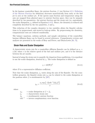 Non-Premixed Combustion
In the laminar counterﬂow ﬂame, the mixture fraction, f, (see Section 8.2.1: Deﬁnition
of the Mixture Fraction for deﬁnition) decreases monotonically from unity at the fuel
jet to zero at the oxidizer jet. If the species mass fraction and temperature along the
axis are mapped from physical space to mixture fraction space, they can be uniquely
described by two parameters: the mixture fraction and the strain rate (or, equivalently,
the scalar dissipation, χ, deﬁned in Equation 8.4-2). Hence, the chemistry is reduced and
completely described by the two quantities, f and χ.
This reduction of the complex chemistry to two variables allows the ﬂamelet calcula-
tions to be preprocessed, and stored in look-up tables. By preprocessing the chemistry,
computational costs are reduced considerably.
The balance equations, solution methods, and sample calculations of the counterﬂow
laminar diﬀusion ﬂame can be found in several references. Comprehensive reviews and
analyses are presented in the works of Bray and Peters, and Dixon-Lewis [36, 72].
Strain Rate and Scalar Dissipation
A characteristic strain rate for a counterﬂow diﬀusion ﬂamelet can be deﬁned as as =
v/2d, where v is the relative speed of the fuel and oxidizer jets, and d is the distance
between the jet nozzles.
Instead of using the strain rate to quantify the departure from equilibrium, it is expedient
to use the scalar dissipation, denoted by χ. The scalar dissipation is deﬁned as
χ = 2D| f|2
(8.4-1)
where D is a representative diﬀusion coeﬃcient.
Note that the scalar dissipation, χ, varies along the axis of the ﬂamelet. For the coun-
terﬂow geometry, the ﬂamelet strain rate as can be related to the scalar dissipation at
the position where f is stoichiometric by [267]:
χst =
as exp −2[erfc−1
(2fst)]2
π
(8.4-2)
where
χst = scalar dissipation at f = fst
as = characteristic strain rate
fst = stoichiometric mixture fraction
erfc−1
= inverse complementary error function
8-28 Release 12.0 c ANSYS, Inc. January 29, 2009
 