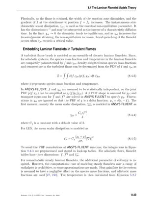8.4 The Laminar Flamelet Models Theory
Physically, as the ﬂame is strained, the width of the reaction zone diminishes, and the
gradient of f at the stoichiometric position f = fst increases. The instantaneous stoi-
chiometric scalar dissipation, χst, is used as the essential non-equilibrium parameter. It
has the dimensions s−1
and may be interpreted as the inverse of a characteristic diﬀusion
time. In the limit χst → 0 the chemistry tends to equilibrium, and as χst increases due
to aerodynamic straining, the non-equilibrium increases. Local quenching of the ﬂamelet
occurs when χst exceeds a critical value.
Embedding Laminar Flamelets in Turbulent Flames
A turbulent ﬂame brush is modeled as an ensemble of discrete laminar ﬂamelets. Since,
for adiabatic systems, the species mass fraction and temperature in the laminar ﬂamelets
are completely parameterized by f and χst, density-weighted mean species mass fractions
and temperature in the turbulent ﬂame can be determined from the PDF of f and χst as
φ = φ(f, χst)p(f, χst) df dχst (8.4-3)
where φ represents species mass fractions and temperature.
In ANSYS FLUENT, f and χst are assumed to be statistically independent, so the joint
PDF p(f, χst) can be simpliﬁed as pf (f)pχ(χst). A β PDF shape is assumed for pf , and
transport equations for f and f 2 are solved in ANSYS FLUENT to specify pf . Fluctu-
ations in χst are ignored so that the PDF of χ is a delta function: pχ = δ(χ − χ). The
ﬁrst moment, namely the mean scalar dissipation, χst, is modeled in ANSYS FLUENT as
χst =
Cχ f 2
k
(8.4-4)
where Cχ is a constant with a default value of 2.
For LES, the mean scalar dissipation is modeled as
χst = Cχ
(µt + µ)
ρσt
| f|
2
(8.4-5)
To avoid the PDF convolutions at ANSYS FLUENT run-time, the integrations in Equa-
tion 8.4-3 are preprocessed and stored in look-up tables. For adiabatic ﬂows, ﬂamelet
tables have three dimensions: f, f 2 and χst.
For non-adiabatic steady laminar ﬂamelets, the additional parameter of enthalpy is re-
quired. However, the computational cost of modeling steady ﬂamelets over a range of
enthalpies is prohibitive, so some approximations are made. Heat gain/loss to the system
is assumed to have a negligible eﬀect on the species mass fractions, and adiabatic mass
fractions are used [27, 240]. The temperature is then calculated from Equation 5.2-7
Release 12.0 c ANSYS, Inc. January 29, 2009 8-29
 