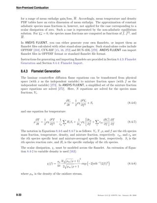 Non-Premixed Combustion
for a range of mean enthalpy gain/loss, H. Accordingly, mean temperature and density
PDF tables have an extra dimension of mean enthalpy. The approximation of constant
adiabatic species mass fractions is, however, not applied for the case corresponding to a
scalar dissipation of zero. Such a case is represented by the non-adiabatic equilibrium
solution. For χst = 0, the species mass fractions are computed as functions of f, f 2, and
H.
In ANSYS FLUENT, you can either generate your own ﬂamelets, or import them as
ﬂamelet ﬁles calculated with other stand-alone packages. Such stand-alone codes include
OPPDIF [210], CFX-RIF [15, 16, 272] and RUN-1DL [270]. ANSYS FLUENT can import
ﬂamelet ﬁles in OPPDIF format or standard ﬂamelet ﬁle format.
Instructions for generating and importing ﬂamelets are provided in Section 8.4.3: Flamelet
Generation and Section 8.4.4: Flamelet Import.
8.4.3 Flamelet Generation
The laminar counterﬂow diﬀusion ﬂame equations can be transformed from physical
space (with x as the independent variable) to mixture fraction space (with f as the
independent variable) [273]. In ANSYS FLUENT, a simpliﬁed set of the mixture fraction
space equations are solved [272]. Here, N equations are solved for the species mass
fractions, Yi,
ρ
∂Yi
∂t
=
1
2
ρχ
∂2
Yi
∂f2
+ Si (8.4-6)
and one equation for temperature:
ρ
∂T
∂t
=
1
2
ρχ
∂2
T
∂f2
−
1
cp i
HiSi +
1
2cp
ρχ
∂cp
∂f
+
i
cp,i
∂Yi
∂f
∂T
∂f
(8.4-7)
The notation in Equations 8.4-6 and 8.4-7 is as follows: Yi, T, ρ, and f are the ith species
mass fraction, temperature, density, and mixture fraction, respectively. cp,i and cp are
the ith species speciﬁc heat and mixture-averaged speciﬁc heat, respectively. Si is the
ith species reaction rate, and Hi is the speciﬁc enthalpy of the ith species.
The scalar dissipation, χ, must be modeled across the ﬂamelet. An extension of Equa-
tion 8.4-2 to variable density is used [163]:
χ(f) =
as
4π
3( ρ∞/ρ + 1)
2
2 ρ∞/ρ + 1
exp −2[erfc−1
(2f)]2
(8.4-8)
where ρ∞ is the density of the oxidizer stream.
8-30 Release 12.0 c ANSYS, Inc. January 29, 2009
 
