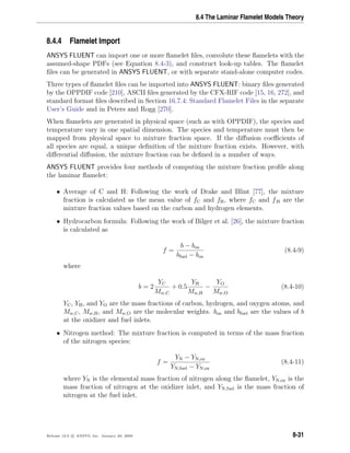 8.4 The Laminar Flamelet Models Theory
8.4.4 Flamelet Import
ANSYS FLUENT can import one or more ﬂamelet ﬁles, convolute these ﬂamelets with the
assumed-shape PDFs (see Equation 8.4-3), and construct look-up tables. The ﬂamelet
ﬁles can be generated in ANSYS FLUENT, or with separate stand-alone computer codes.
Three types of ﬂamelet ﬁles can be imported into ANSYS FLUENT: binary ﬁles generated
by the OPPDIF code [210], ASCII ﬁles generated by the CFX-RIF code [15, 16, 272], and
standard format ﬁles described in Section 16.7.4: Standard Flamelet Files in the separate
User’s Guide and in Peters and Rogg [270].
When ﬂamelets are generated in physical space (such as with OPPDIF), the species and
temperature vary in one spatial dimension. The species and temperature must then be
mapped from physical space to mixture fraction space. If the diﬀusion coeﬃcients of
all species are equal, a unique deﬁnition of the mixture fraction exists. However, with
diﬀerential diﬀusion, the mixture fraction can be deﬁned in a number of ways.
ANSYS FLUENT provides four methods of computing the mixture fraction proﬁle along
the laminar ﬂamelet:
• Average of C and H: Following the work of Drake and Blint [77], the mixture
fraction is calculated as the mean value of fC and fH, where fC and fH are the
mixture fraction values based on the carbon and hydrogen elements.
• Hydrocarbon formula: Following the work of Bilger et al. [26], the mixture fraction
is calculated as
f =
b − box
bfuel − box
(8.4-9)
where
b = 2
YC
Mw,C
+ 0.5
YH
Mw,H
−
YO
Mw,O
(8.4-10)
YC, YH, and YO are the mass fractions of carbon, hydrogen, and oxygen atoms, and
Mw,C, Mw,H, and Mw,O are the molecular weights. box and bfuel are the values of b
at the oxidizer and fuel inlets.
• Nitrogen method: The mixture fraction is computed in terms of the mass fraction
of the nitrogen species:
f =
YN − YN,ox
YN,fuel − YN,ox
(8.4-11)
where YN is the elemental mass fraction of nitrogen along the ﬂamelet, YN,ox is the
mass fraction of nitrogen at the oxidizer inlet, and YN,fuel is the mass fraction of
nitrogen at the fuel inlet.
Release 12.0 c ANSYS, Inc. January 29, 2009 8-31
 