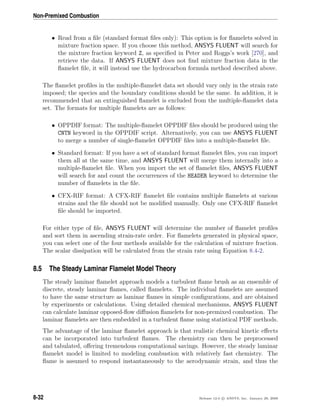 Non-Premixed Combustion
• Read from a ﬁle (standard format ﬁles only): This option is for ﬂamelets solved in
mixture fraction space. If you choose this method, ANSYS FLUENT will search for
the mixture fraction keyword Z, as speciﬁed in Peter and Roggs’s work [270], and
retrieve the data. If ANSYS FLUENT does not ﬁnd mixture fraction data in the
ﬂamelet ﬁle, it will instead use the hydrocarbon formula method described above.
The ﬂamelet proﬁles in the multiple-ﬂamelet data set should vary only in the strain rate
imposed; the species and the boundary conditions should be the same. In addition, it is
recommended that an extinguished ﬂamelet is excluded from the multiple-ﬂamelet data
set. The formats for multiple ﬂamelets are as follows:
• OPPDIF format: The multiple-ﬂamelet OPPDIF ﬁles should be produced using the
CNTN keyword in the OPPDIF script. Alternatively, you can use ANSYS FLUENT
to merge a number of single-ﬂamelet OPPDIF ﬁles into a multiple-ﬂamelet ﬁle.
• Standard format: If you have a set of standard format ﬂamelet ﬁles, you can import
them all at the same time, and ANSYS FLUENT will merge them internally into a
multiple-ﬂamelet ﬁle. When you import the set of ﬂamelet ﬁles, ANSYS FLUENT
will search for and count the occurrences of the HEADER keyword to determine the
number of ﬂamelets in the ﬁle.
• CFX-RIF format: A CFX-RIF ﬂamelet ﬁle contains multiple ﬂamelets at various
strains and the ﬁle should not be modiﬁed manually. Only one CFX-RIF ﬂamelet
ﬁle should be imported.
For either type of ﬁle, ANSYS FLUENT will determine the number of ﬂamelet proﬁles
and sort them in ascending strain-rate order. For ﬂamelets generated in physical space,
you can select one of the four methods available for the calculation of mixture fraction.
The scalar dissipation will be calculated from the strain rate using Equation 8.4-2.
8.5 The Steady Laminar Flamelet Model Theory
The steady laminar ﬂamelet approach models a turbulent ﬂame brush as an ensemble of
discrete, steady laminar ﬂames, called ﬂamelets. The individual ﬂamelets are assumed
to have the same structure as laminar ﬂames in simple conﬁgurations, and are obtained
by experiments or calculations. Using detailed chemical mechanisms, ANSYS FLUENT
can calculate laminar opposed-ﬂow diﬀusion ﬂamelets for non-premixed combustion. The
laminar ﬂamelets are then embedded in a turbulent ﬂame using statistical PDF methods.
The advantage of the laminar ﬂamelet approach is that realistic chemical kinetic eﬀects
can be incorporated into turbulent ﬂames. The chemistry can then be preprocessed
and tabulated, oﬀering tremendous computational savings. However, the steady laminar
ﬂamelet model is limited to modeling combustion with relatively fast chemistry. The
ﬂame is assumed to respond instantaneously to the aerodynamic strain, and thus the
8-32 Release 12.0 c ANSYS, Inc. January 29, 2009
 