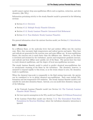 8.5 The Steady Laminar Flamelet Model Theory
model cannot capture deep non-equilibrium eﬀects such as ignition, extinction, and slow
chemistry (like NOx).
Information pertaining strictly to the steady ﬂamelet model is presented in the following
sections:
• Section 8.5.1: Overview
• Section 8.5.2: Multiple Steady Flamelet Libraries
• Section 8.5.3: Steady Laminar Flamelet Automated Grid Reﬁnement
• Section 8.5.4: Non-Adiabatic Steady Laminar Flamelets
For general information about the mixture fraction model, see Section 8.1: Introduction.
8.5.1 Overview
In a diﬀusion ﬂame, at the molecular level, fuel and oxidizer diﬀuse into the reaction
zone. Here, they encounter high temperatures and radical species and ignite. More heat
and radicals are generated in the reaction zone and some diﬀuse out. In near-equilibrium
ﬂames, the reaction rate is much faster than the diﬀusion rate. However, as the ﬂame
is stretched and strained by the turbulence, species and temperature gradients increase,
and radicals and heat diﬀuse more quickly out of the ﬂame. The species have less time
to reach chemical equilibrium, and the degree of local non-equilibrium increases.
The steady laminar ﬂamelet model is suited to predict chemical non-equilibrium due
to aerodynamic straining of the ﬂame by the turbulence. The chemistry, however, is
assumed to respond rapidly to this strain, so as the strain relaxes to zero, the chemistry
tends to equilibrium.
When the chemical time-scale is comparable to the ﬂuid mixing time-scale, the species
can be considered to be in global chemical non-equilibrium. Such cases include NOx
formation and low-temperature CO oxidation. The steady laminar ﬂamelet model is not
suitable for such slow-chemistry ﬂames. Instead, you can model slow chemistry using one
of the following:
• the Unsteady Laminar Flamelet model (see Section 8.6: The Unsteady Laminar
Flamelet Model Theory)
• the trace species assumption in the NOx model (see Chapter 13: Pollutant Formation)
• the Laminar Finite-Rate model (see Section 7.1.2: The Generalized Finite-Rate
Formulation for Reaction Modeling), where the turbulence-chemistry interaction is
ignored.
Release 12.0 c ANSYS, Inc. January 29, 2009 8-33
 
