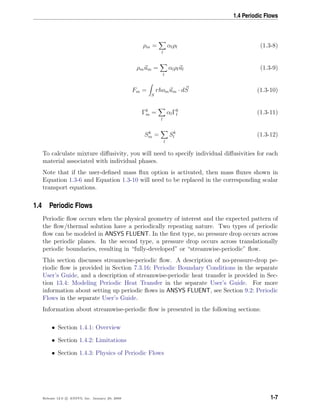 1.4 Periodic Flows
ρm =
l
αlρl (1.3-8)
ρmum =
l
αlρlul (1.3-9)
Fm =
S
rhomum · dS (1.3-10)
Γk
m =
l
αlΓk
l (1.3-11)
Sk
m =
l
Sk
l (1.3-12)
To calculate mixture diﬀusivity, you will need to specify individual diﬀusivities for each
material associated with individual phases.
Note that if the user-deﬁned mass ﬂux option is activated, then mass ﬂuxes shown in
Equation 1.3-6 and Equation 1.3-10 will need to be replaced in the corresponding scalar
transport equations.
1.4 Periodic Flows
Periodic ﬂow occurs when the physical geometry of interest and the expected pattern of
the ﬂow/thermal solution have a periodically repeating nature. Two types of periodic
ﬂow can be modeled in ANSYS FLUENT. In the ﬁrst type, no pressure drop occurs across
the periodic planes. In the second type, a pressure drop occurs across translationally
periodic boundaries, resulting in “fully-developed” or “streamwise-periodic” ﬂow.
This section discusses streamwise-periodic ﬂow. A description of no-pressure-drop pe-
riodic ﬂow is provided in Section 7.3.16: Periodic Boundary Conditions in the separate
User’s Guide, and a description of streamwise-periodic heat transfer is provided in Sec-
tion 13.4: Modeling Periodic Heat Transfer in the separate User’s Guide. For more
information about setting up periodic ﬂows in ANSYS FLUENT, see Section 9.2: Periodic
Flows in the separate User’s Guide.
Information about streamwise-periodic ﬂow is presented in the following sections:
• Section 1.4.1: Overview
• Section 1.4.2: Limitations
• Section 1.4.3: Physics of Periodic Flows
Release 12.0 c ANSYS, Inc. January 29, 2009 1-7
 