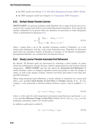Non-Premixed Combustion
• the EDC model (see Section 7.1.2: The Eddy-Dissipation-Concept (EDC) Model)
• the PDF transport model (see Chapter 11: Composition PDF Transport).
8.5.2 Multiple Steady Flamelet Libraries
ANSYS FLUENT can generate multiple steady ﬂamelets over a range of strain rates to ac-
count for the varying strain ﬁeld in your multi-dimensional simulation. If you specify the
number of ﬂamelets to be greater than one, ﬂamelets are generated at scalar dissipation
values as determined by Equation 8.5-1.
χi =



10χi−1 for χi−1 < 1 s−1
χi−1 + ∆χ for χi−1 ≥ 1 s−1
(8.5-1)
where i ranges from 1 up to the speciﬁed maximum number of ﬂamelets, χ0 is the
initial scalar dissipation, and ∆χ is the scalar dissipation step. Flamelets are generated
until either the maximum number of ﬂamelets is reached, or the ﬂamelet extinguishes.
Extinguished ﬂamelets are excluded from the ﬂamelet library.
8.5.3 Steady Laminar Flamelet Automated Grid Reﬁnement
By default, 1D ﬂamelet grids are discretized by clustering a ﬁxed number of points
about the stoichiometric mixture fraction, which is approximated as the location of peak
temperature. ANSYS FLUENT also has the option for Automated Grid Reﬁnement of
steady ﬂamelets, where an adaptive algorithm inserts grid points so that the change of
values, as well as the change of slopes, between successive grid points is less than user
speciﬁed tolerances.
When using automated grid reﬁnement, a steady solution is calculated on a coarse grid
with a user speciﬁed Initial Number of Grid Points in Flamelet (default of 8). At con-
vergence, a new grid point is inserted midway between a point i and its neighbor i + 1
if,
|vi − vi+1| > v(vmax − vmin) (8.5-2)
where vi is the value for each temperature and species mass fraction at grid point i, v is
a user speciﬁed Maximum Change in Value Ratio (default of 0.5), and vmax (vmin) are the
maximum (minimum) values over all grid points.
In addition a grid point is added if,
|si − si+1| > s(smax − smin) (8.5-3)
8-34 Release 12.0 c ANSYS, Inc. January 29, 2009
 