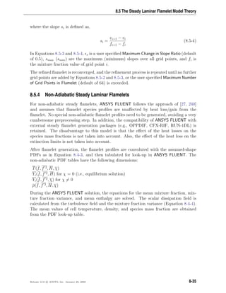 8.5 The Steady Laminar Flamelet Model Theory
where the slope si is deﬁned as,
si =
vi+1 − vi
fi+1 − fi
(8.5-4)
In Equations 8.5-3 and 8.5-4, s is a user speciﬁed Maximum Change in Slope Ratio (default
of 0.5), smax (smin) are the maximum (minimum) slopes over all grid points, and fi is
the mixture fraction value of grid point i.
The reﬁned ﬂamelet is reconverged, and the reﬁnement process is repeated until no further
grid points are added by Equations 8.5-2 and 8.5-3, or the user speciﬁed Maximum Number
of Grid Points in Flamelet (default of 64) is exceeded.
8.5.4 Non-Adiabatic Steady Laminar Flamelets
For non-adiabatic steady ﬂamelets, ANSYS FLUENT follows the approach of [27, 240]
and assumes that ﬂamelet species proﬁles are unaﬀected by heat loss/gain from the
ﬂamelet. No special non-adiabatic ﬂamelet proﬁles need to be generated, avoiding a very
cumbersome preprocessing step. In addition, the compatibility of ANSYS FLUENT with
external steady ﬂamelet generation packages (e.g., OPPDIF, CFX-RIF, RUN-1DL) is
retained. The disadvantage to this model is that the eﬀect of the heat losses on the
species mass fractions is not taken into account. Also, the eﬀect of the heat loss on the
extinction limits is not taken into account.
After ﬂamelet generation, the ﬂamelet proﬁles are convoluted with the assumed-shape
PDFs as in Equation 8.4-3, and then tabulated for look-up in ANSYS FLUENT. The
non-adiabatic PDF tables have the following dimensions:
T(f, f 2, H, χ)
Yi(f, f 2, H) for χ = 0 (i.e., equilibrium solution)
Yi(f, f 2, χ) for χ = 0
ρ(f, f 2, H, χ)
During the ANSYS FLUENT solution, the equations for the mean mixture fraction, mix-
ture fraction variance, and mean enthalpy are solved. The scalar dissipation ﬁeld is
calculated from the turbulence ﬁeld and the mixture fraction variance (Equation 8.4-4).
The mean values of cell temperature, density, and species mass fraction are obtained
from the PDF look-up table.
Release 12.0 c ANSYS, Inc. January 29, 2009 8-35
 