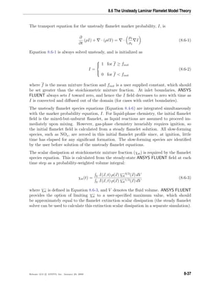 8.6 The Unsteady Laminar Flamelet Model Theory
The transport equation for the unsteady ﬂamelet marker probability, I, is
∂
∂t
(ρI) + · (ρvI) = ·
µt
σt
I (8.6-1)
Equation 8.6-1 is always solved unsteady, and is initialized as
I =



1 for f ≥ finit
0 for f < finit
(8.6-2)
where f is the mean mixture fraction and finit is a user supplied constant, which should
be set greater than the stoichiometric mixture fraction. At inlet boundaries, ANSYS
FLUENT always sets I toward zero, and hence the I ﬁeld decreases to zero with time as
I is convected and diﬀused out of the domain (for cases with outlet boundaries).
The unsteady ﬂamelet species equations (Equation 8.4-6) are integrated simultaneously
with the marker probability equation, I. For liquid-phase chemistry, the initial ﬂamelet
ﬁeld is the mixed-but-unburnt ﬂamelet, as liquid reactions are assumed to proceed im-
mediately upon mixing. However, gas-phase chemistry invariably requires ignition, so
the initial ﬂamelet ﬁeld is calculated from a steady ﬂamelet solution. All slow-forming
species, such as NOx, are zeroed in this initial ﬂamelet proﬁle since, at ignition, little
time has elapsed for any signiﬁcant formation. The slow-forming species are identiﬁed
by the user before solution of the unsteady ﬂamelet equations.
The scalar dissipation at stoichiometric mixture fraction (χst) is required by the ﬂamelet
species equation. This is calculated from the steady-state ANSYS FLUENT ﬁeld at each
time step as a probability-weighted volume integral:
χst(t) = V I(x, t) ρ(x) χst
3/2
(x) dV
V I(x, t) ρ(x) χst
1/2
(x) dV
(8.6-3)
where χst is deﬁned in Equation 8.6-3, and V denotes the ﬂuid volume. ANSYS FLUENT
provides the option of limiting χst to a user-speciﬁed maximum value, which should
be approximately equal to the ﬂamelet extinction scalar dissipation (the steady ﬂamelet
solver can be used to calculate this extinction scalar dissipation in a separate simulation).
Release 12.0 c ANSYS, Inc. January 29, 2009 8-37
 