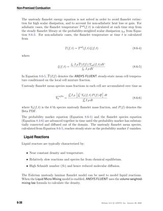 Non-Premixed Combustion
The unsteady ﬂamelet energy equation is not solved in order to avoid ﬂamelet extinc-
tion for high scalar dissipation, and to account for non-adiabatic heat loss or gain. For
adiabatic cases, the ﬂamelet temperature Tad
(f, t) is calculated at each time step from
the steady ﬂamelet library at the probability-weighted scalar dissipation χst from Equa-
tion 8.6-3. For non-adiabatic cases, the ﬂamelet temperature at time t is calculated
from
T(f, t) = Tad
(f, t) ξ(f, t) (8.6-4)
where
ξ(f, t) = V I ρ T(x|f)/Tad(f, t) dV
V I ρ dV
(8.6-5)
In Equation 8.6-5, T(x|f) denotes the ANSYS FLUENT steady-state mean cell tempera-
ture conditioned on the local cell mixture fraction.
Unsteady ﬂamelet mean species mass fractions in each cell are accumulated over time as
Yk
ufla
=
t
0 I ρ 1
0 Yk(f, t) P(f) df dt
t
0 I ρ dt
(8.6-6)
where Yk(f, t) is the k’th species unsteady ﬂamelet mass fraction, and P(f) denotes the
Beta PDF.
The probability marker equation (Equation 8.6-1) and the ﬂamelet species equation
(Equation 8.4-6) are advanced together in time until the probability marker has substan-
tially convected and diﬀused out of the domain. The unsteady ﬂamelet mean species,
calculated from Equation 8.6-5, reaches steady-state as the probability marker I vanishes.
Liquid Reactions
Liquid reactors are typically characterized by:
• Near constant density and temperature.
• Relatively slow reactions and species far from chemical equilibrium.
• High Schmidt number (Sc) and hence reduced molecular diﬀusion.
The Eulerian unsteady laminar ﬂamelet model can be used to model liquid reactions.
When the Liquid Micro-Mixing model is enabled, ANSYS FLUENT uses the volume-weighted-
mixing-law formula to calculate the density.
8-38 Release 12.0 c ANSYS, Inc. January 29, 2009
 