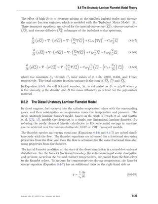 8.6 The Unsteady Laminar Flamelet Model Theory
The eﬀect of high Sc is to decrease mixing at the smallest (micro) scales and increase
the mixture fraction variance, which is modeled with the Turbulent Mixer Model [11].
Three transport equations are solved for the inertial-convective (f 2
ic ), viscous-convective
(f 2
vc), and viscous-diﬀusive (f 2
vd) subranges of the turbulent scalar spectrum,
∂
∂t
ρf 2
ic + · ρvf 2
ic = ·
µt
σt
f 2
ic + C1µt f
2
− C2ρ
k
f 2
ic (8.6-7)
∂
∂t
ρf 2
vc + · ρvf 2
vc = ·
µt
σt
f 2
vc + C2ρ
k
f 2
ic − C3ρ
ν
f 2
vc (8.6-8)
∂
∂t
ρf 2
vd + · ρvf 2
vd = ·
µt
σt
f 2
vd + C3ρ
ν
f 2
vc − C4 +
C5
Sc
f 2
vd (8.6-9)
where the constants C1 through C5 have values of 2, 1.86, 0.058, 0.303, and 17050,
respectively. The total mixture fraction variance is the sum of f 2
ic , f 2
vc and f 2
vd.
In Equation 8.6-9, the cell Schmidt number, Sc, is calculated as Sc = µ/ρD where µ
is the viscosity, ρ the density, and D the mass diﬀusivity as deﬁned for the pdf-mixture
material.
8.6.2 The Diesel Unsteady Laminar Flamelet Model
In diesel engines, fuel sprayed into the cylinder evaporates, mixes with the surrounding
gases, and then auto-ignites as compression raises the temperature and pressure. The
diesel unsteady laminar ﬂamelet model, based on the work of Pitsch et al. and Barths
et al. [272, 15], models the chemistry in a single, one-dimensional laminar ﬂamelet. By
reducing the costly chemical kinetic calculation to 1D, substantial savings in run-time
can be achieved over the laminar-ﬁnite-rate, EDC or PDF Transport models.
The ﬂamelet species and energy equations (Equations 8.4-6 and 8.4-7) are solved simul-
taneously with the ﬂow. The ﬂamelet equations are advanced for a fractional step using
properties from the ﬂow, and then the ﬂow is advanced for the same fractional time-step
using properties from the ﬂamelet.
The initial ﬂamelet condition at the start of the diesel simulation is a mixed-but-unburnt
distribution. For the ﬂamelet fractional time-step, the volume-averaged scalar dissipation
and pressure, as well as the fuel and oxidizer temperatures, are passed from the ﬂow solver
to the ﬂamelet solver. To account for temperature rise during compression, the ﬂamelet
energy equation (Equation 8.4-7) has an additional term on the right-hand side as
˙q =
1
cp
∂p
∂t
(8.6-10)
Release 12.0 c ANSYS, Inc. January 29, 2009 8-39
 