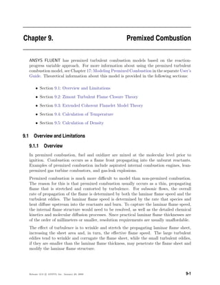 Chapter 9. Premixed Combustion
ANSYS FLUENT has premixed turbulent combustion models based on the reaction-
progress variable approach. For more information about using the premixed turbulent
combustion model, see Chapter 17: Modeling Premixed Combustion in the separate User’s
Guide. Theoretical information about this model is provided in the following sections:
• Section 9.1: Overview and Limitations
• Section 9.2: Zimont Turbulent Flame Closure Theory
• Section 9.3: Extended Coherent Flamelet Model Theory
• Section 9.4: Calculation of Temperature
• Section 9.5: Calculation of Density
9.1 Overview and Limitations
9.1.1 Overview
In premixed combustion, fuel and oxidizer are mixed at the molecular level prior to
ignition. Combustion occurs as a ﬂame front propagating into the unburnt reactants.
Examples of premixed combustion include aspirated internal combustion engines, lean-
premixed gas turbine combustors, and gas-leak explosions.
Premixed combustion is much more diﬃcult to model than non-premixed combustion.
The reason for this is that premixed combustion usually occurs as a thin, propagating
ﬂame that is stretched and contorted by turbulence. For subsonic ﬂows, the overall
rate of propagation of the ﬂame is determined by both the laminar ﬂame speed and the
turbulent eddies. The laminar ﬂame speed is determined by the rate that species and
heat diﬀuse upstream into the reactants and burn. To capture the laminar ﬂame speed,
the internal ﬂame structure would need to be resolved, as well as the detailed chemical
kinetics and molecular diﬀusion processes. Since practical laminar ﬂame thicknesses are
of the order of millimeters or smaller, resolution requirements are usually unaﬀordable.
The eﬀect of turbulence is to wrinkle and stretch the propagating laminar ﬂame sheet,
increasing the sheet area and, in turn, the eﬀective ﬂame speed. The large turbulent
eddies tend to wrinkle and corrugate the ﬂame sheet, while the small turbulent eddies,
if they are smaller than the laminar ﬂame thickness, may penetrate the ﬂame sheet and
modify the laminar ﬂame structure.
Release 12.0 c ANSYS, Inc. January 29, 2009 9-1
 