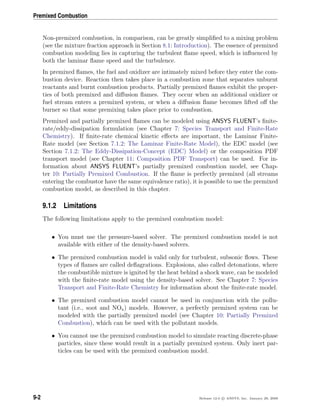 Premixed Combustion
Non-premixed combustion, in comparison, can be greatly simpliﬁed to a mixing problem
(see the mixture fraction approach in Section 8.1: Introduction). The essence of premixed
combustion modeling lies in capturing the turbulent ﬂame speed, which is inﬂuenced by
both the laminar ﬂame speed and the turbulence.
In premixed ﬂames, the fuel and oxidizer are intimately mixed before they enter the com-
bustion device. Reaction then takes place in a combustion zone that separates unburnt
reactants and burnt combustion products. Partially premixed ﬂames exhibit the proper-
ties of both premixed and diﬀusion ﬂames. They occur when an additional oxidizer or
fuel stream enters a premixed system, or when a diﬀusion ﬂame becomes lifted oﬀ the
burner so that some premixing takes place prior to combustion.
Premixed and partially premixed ﬂames can be modeled using ANSYS FLUENT’s ﬁnite-
rate/eddy-dissipation formulation (see Chapter 7: Species Transport and Finite-Rate
Chemistry). If ﬁnite-rate chemical kinetic eﬀects are important, the Laminar Finite-
Rate model (see Section 7.1.2: The Laminar Finite-Rate Model), the EDC model (see
Section 7.1.2: The Eddy-Dissipation-Concept (EDC) Model) or the composition PDF
transport model (see Chapter 11: Composition PDF Transport) can be used. For in-
formation about ANSYS FLUENT’s partially premixed combustion model, see Chap-
ter 10: Partially Premixed Combustion. If the ﬂame is perfectly premixed (all streams
entering the combustor have the same equivalence ratio), it is possible to use the premixed
combustion model, as described in this chapter.
9.1.2 Limitations
The following limitations apply to the premixed combustion model:
• You must use the pressure-based solver. The premixed combustion model is not
available with either of the density-based solvers.
• The premixed combustion model is valid only for turbulent, subsonic ﬂows. These
types of ﬂames are called deﬂagrations. Explosions, also called detonations, where
the combustible mixture is ignited by the heat behind a shock wave, can be modeled
with the ﬁnite-rate model using the density-based solver. See Chapter 7: Species
Transport and Finite-Rate Chemistry for information about the ﬁnite-rate model.
• The premixed combustion model cannot be used in conjunction with the pollu-
tant (i.e., soot and NOx) models. However, a perfectly premixed system can be
modeled with the partially premixed model (see Chapter 10: Partially Premixed
Combustion), which can be used with the pollutant models.
• You cannot use the premixed combustion model to simulate reacting discrete-phase
particles, since these would result in a partially premixed system. Only inert par-
ticles can be used with the premixed combustion model.
9-2 Release 12.0 c ANSYS, Inc. January 29, 2009
 