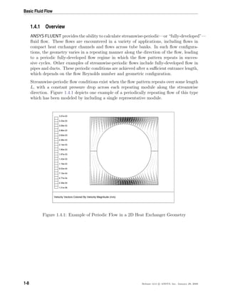 Basic Fluid Flow
1.4.1 Overview
ANSYS FLUENT provides the ability to calculate streamwise-periodic—or “fully-developed”—
ﬂuid ﬂow. These ﬂows are encountered in a variety of applications, including ﬂows in
compact heat exchanger channels and ﬂows across tube banks. In such ﬂow conﬁgura-
tions, the geometry varies in a repeating manner along the direction of the ﬂow, leading
to a periodic fully-developed ﬂow regime in which the ﬂow pattern repeats in succes-
sive cycles. Other examples of streamwise-periodic ﬂows include fully-developed ﬂow in
pipes and ducts. These periodic conditions are achieved after a suﬃcient entrance length,
which depends on the ﬂow Reynolds number and geometric conﬁguration.
Streamwise-periodic ﬂow conditions exist when the ﬂow pattern repeats over some length
L, with a constant pressure drop across each repeating module along the streamwise
direction. Figure 1.4.1 depicts one example of a periodically repeating ﬂow of this type
which has been modeled by including a single representative module.
Velocity Vectors Colored By Velocity Magnitude (m/s)
3.57e-03
3.33e-03
3.09e-03
2.86e-03
2.62e-03
2.38e-03
2.14e-03
1.90e-03
1.67e-03
1.43e-03
1.19e-03
9.53e-04
7.15e-04
4.77e-04
2.39e-04
1.01e-06
Figure 1.4.1: Example of Periodic Flow in a 2D Heat Exchanger Geometry
1-8 Release 12.0 c ANSYS, Inc. January 29, 2009
 
