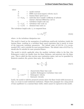 9.2 Zimont Turbulent Flame Closure Theory
where
A = model constant
u = RMS (root-mean-square) velocity (m/s)
Ul = laminar ﬂame speed (m/s)
α = k/ρcp = molecular heat transfer coeﬃcient of unburnt
mixture (thermal diﬀusivity) (m2
/s)
t = turbulence length scale (m)
τt = t/u = turbulence time scale (s)
τc = α/U2
l = chemical time scale (s)
The turbulence length scale, t, is computed from
t = CD
(u )3
(9.2-6)
where is the turbulence dissipation rate.
The model is based on the assumption of equilibrium small-scale turbulence inside the
laminar ﬂame, resulting in a turbulent ﬂame speed expression that is purely in terms
of the large-scale turbulent parameters. The default value of 0.52 for A is recom-
mended [391], and is suitable for most premixed ﬂames. The default value of 0.37 for CD
should also be suitable for most premixed ﬂames.
The model is strictly applicable when the smallest turbulent eddies in the ﬂow (the
Kolmogorov scales) are smaller than the ﬂame thickness, and penetrate into the ﬂame
zone. This is called the thin reaction zone combustion region, and can be quantiﬁed by
Karlovitz numbers, Ka, greater than unity. Ka is deﬁned as
Ka =
tl
tη
=
v2
η
U2
l
(9.2-7)
where
tl = characteristic ﬂame time scale
tη = smallest (Kolmogorov) turbulence time scale
vη = (ν )1/4
= Kolmogorov velocity
ν = kinematic viscosity
Lastly, the model is valid for premixed systems where the ﬂame brush width increases in
time, as occurs in most industrial combustors. Flames that propagate for a long period
of time equilibrate to a constant ﬂame width, which cannot be captured in this model.
Release 12.0 c ANSYS, Inc. January 29, 2009 9-5
 