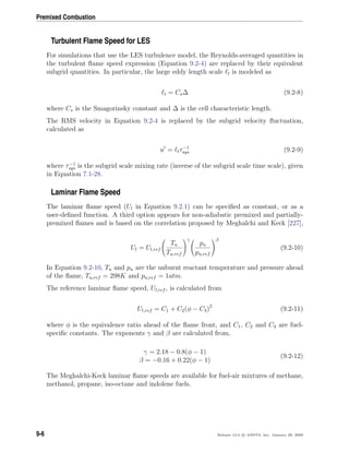 Premixed Combustion
Turbulent Flame Speed for LES
For simulations that use the LES turbulence model, the Reynolds-averaged quantities in
the turbulent ﬂame speed expression (Equation 9.2-4) are replaced by their equivalent
subgrid quantities. In particular, the large eddy length scale t is modeled as
t = Cs∆ (9.2-8)
where Cs is the Smagorinsky constant and ∆ is the cell characteristic length.
The RMS velocity in Equation 9.2-4 is replaced by the subgrid velocity ﬂuctuation,
calculated as
u = tτ−1
sgs (9.2-9)
where τ−1
sgs is the subgrid scale mixing rate (inverse of the subgrid scale time scale), given
in Equation 7.1-28.
Laminar Flame Speed
The laminar ﬂame speed (Ul in Equation 9.2.1) can be speciﬁed as constant, or as a
user-deﬁned function. A third option appears for non-adiabatic premixed and partially-
premixed ﬂames and is based on the correlation proposed by Meghalchi and Keck [227],
Ul = Ul,ref
Tu
Tu,ref
γ
pu
pu,ref
β
(9.2-10)
In Equation 9.2-10, Tu and pu are the unburnt reactant temperature and pressure ahead
of the ﬂame, Tu,ref = 298K and pu,ref = 1atm.
The reference laminar ﬂame speed, Ul,ref , is calculated from
Ul,ref = C1 + C2(φ − C3)2
(9.2-11)
where φ is the equivalence ratio ahead of the ﬂame front, and C1, C2 and C3 are fuel-
speciﬁc constants. The exponents γ and β are calculated from,
γ = 2.18 − 0.8(φ − 1)
β = −0.16 + 0.22(φ − 1)
(9.2-12)
The Meghalchi-Keck laminar ﬂame speeds are available for fuel-air mixtures of methane,
methanol, propane, iso-octane and indolene fuels.
9-6 Release 12.0 c ANSYS, Inc. January 29, 2009
 