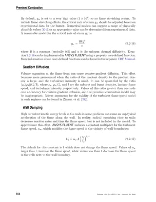 Premixed Combustion
By default, gcr is set to a very high value (1 × 108
) so no ﬂame stretching occurs. To
include ﬂame stretching eﬀects, the critical rate of strain gcr should be adjusted based on
experimental data for the burner. Numerical models can suggest a range of physically
plausible values [391], or an appropriate value can be determined from experimental data.
A reasonable model for the critical rate of strain gcr is
gcr =
BU2
l
α
(9.2-16)
where B is a constant (typically 0.5) and α is the unburnt thermal diﬀusivity. Equa-
tion 9.2-16 can be implemented in ANSYS FLUENTusing a property user-deﬁned function.
More information about user-deﬁned functions can be found in the separate UDF Manual.
Gradient Diffusion
Volume expansion at the ﬂame front can cause counter-gradient diﬀusion. This eﬀect
becomes more pronounced when the ratio of the reactant density to the product den-
sity is large, and the turbulence intensity is small. It can be quantiﬁed by the ratio
(ρu/ρb)(Ul/I), where ρu, ρb, Ul, and I are the unburnt and burnt densities, laminar ﬂame
speed, and turbulence intensity, respectively. Values of this ratio greater than one indi-
cate a tendency for counter-gradient diﬀusion, and the premixed combustion model may
be inappropriate. Recent arguments for the validity of the turbulent-ﬂame-speed model
in such regimes can be found in Zimont et al. [392].
Wall Damping
High turbulent kinetic energy levels at the walls in some problems can cause an unphysical
acceleration of the ﬂame along the wall. In reality, radical quenching close to walls
decreases reaction rates and thus the ﬂame speed, but is not included in the model. To
approximate this eﬀect, ANSYS FLUENT includes a constant multiplier for the turbulent
ﬂame speed, αw, which modiﬁes the ﬂame speed in the vicinity of wall boundaries:
Ut = αwA
τt
τc
1/4
(9.2-17)
The default for this constant is 1 which does not change the ﬂame speed. Values of αw
larger than 1 increase the ﬂame speed, while values less than 1 decrease the ﬂame speed
in the cells next to the wall boundary.
9-8 Release 12.0 c ANSYS, Inc. January 29, 2009
 