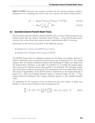 9.3 Extended Coherent Flamelet Model Theory
ANSYS FLUENT will solve the transport equation for the reaction progress variable c
(Equation 9.2-1), computing the source term, ρSc, based on the theory outlined above:
ρSc = AGρuI3/4
[Ul(λlp)]1/2
[α(λlp)]−1/4 1/4
t | c| (9.2-18)
= AGρuI
τt
τc(λlp)
1/4
| c| (9.2-19)
9.3 Extended Coherent Flamelet Model Theory
The Extended Coherent Flamelet Model (ECFM) [274] is a more reﬁned premixed com-
bustion model than the Zimont Turbulent Flame Closure. It has theoretically greater
accuracy, but is less robust and requires greater computational eﬀort to converge.
Information in this section is provided in the following sections:
• Section 9.3.1: Closure for ECFM Source Terms
• Section 9.3.2: Turbulent Flame Speed in ECFM
The ECFM model solves an additional equation for the ﬂame area density, denoted Σ,
which is ultimately used to model the mean reaction rate in Equation 9.2-1. The model
assumes that the smallest turbulence length scales (Kolmogorov eddies) are larger than
the laminar ﬂame thickness, so the eﬀect of turbulence is to wrinkle the laminar ﬂame
sheet, however the internal laminar ﬂame proﬁle is not distorted. The increased surface
area of the ﬂame results in increased net fuel consumption and an increased ﬂame speed.
The range of applicability of the ECFM model is illustrated on the Borghi diagram in
Figure 9.3.1, where the wrinkled ﬂamelets regime is indicated below the Da = 1 line.
Typical Internal Combustion (IC) engines typically operate in this wrinkled ﬂamelet
range.
An expression for the transport of the net ﬂame area per unit volume, or ﬂame area
density, Σ, can be derived based on these assumptions [44]:
∂Σ
∂t
+ · (vΣ) = ·
µt
Sct
Σ
ρ
+ (P1 + P2 + P3) Σ − D (9.3-1)
Release 12.0 c ANSYS, Inc. January 29, 2009 9-9
 