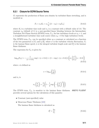 9.3 Extended Coherent Flamelet Model Theory
9.3.1 Closure for ECFM Source Terms
P1 represents the production of ﬂame area density by turbulent ﬂame stretching, and is
modeled as
P1 = α1Kt = α1
k
[(1 − α0) + α0ΓK] (9.3-2)
where Kt is a turbulent time scale and α1 is a constant with a default value of 1.6. The
constant α0 (default of 1) is a user-speciﬁed linear blending between the Intermediate
Turbulent Net Flame Stretch (ITNFS) term, ΓK, for low turbulence levels at α0 = 1, and
a straightforward turbulent time scale source when α0 = 0 for high turbulence levels.
The ITNFS term, ΓK, can be speciﬁed either as a constant or calculated as a function
of the two parameters u /Ul and lt/δ0
L, where u is the turbulent velocity ﬂuctuation, Ul
is the laminar ﬂame speed, lt is the integral turbulent length scale and δ0
L is the laminar
ﬂame thickness.
The expression for ΓK is given by:
log10(ΓK) = −
1
(s + 0.4)
exp (−(s + 0.4)) + (1 − exp (−(s + 0.4))) σ1
u
Ul
s − 0.11
(9.3-3)
where s is deﬁned as
s = log10
lt
δ0
l
(9.3-4)
and σ1 is
σ1
u
Ul
=
2
3

1 −
1
2
exp

−
u
Ul
1
3



 (9.3-5)
The ITNFS term, ΓK, is sensitive to the laminar ﬂame thickness. ANSYS FLUENT
provides several options for the calculation of this quantity:
• Constant (user-speciﬁed) value
• Meneveau Flame Thickness [223]
The laminar ﬂame thickness is calculated as
δ0
l =
2α
Ul
(9.3-6)
Release 12.0 c ANSYS, Inc. January 29, 2009 9-11
 