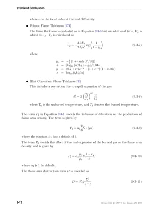 Premixed Combustion
where α is the local unburnt thermal diﬀusivity.
• Poinsot Flame Thickness [274]
The ﬂame thickness is evaluated as in Equation 9.3-6 but an additional term, Γp is
added to ΓK. Γp is calculated as
Γp = −
3
2
ltUl
δlu
log
1
1 − pq
(9.3-7)
where
pq = −1
2
(1 + tanh (b3
/|b|))
b = [log10 (u /Ul) − gl] /0.04s
gl = (0.7 + es
) e−s
+ (1 + e−s
) (1 + 0.36s)
s = log10 (ltUl/α)
• Blint Correction Flame Thickness [30]
This includes a correction due to rapid expansion of the gas:
δ0
l = 2
Tb
Tu
0.7
α
Ul
(9.3-8)
where Tu is the unburned temperature, and Tb denotes the burned temperature.
The term P2 in Equation 9.3-1 models the inﬂuence of dilatation on the production of
ﬂame area density. The term is given by
P2 = α2
2
3
· (ρu) (9.3-9)
where the constant α2 has a default of 1.
The term P3 models the eﬀect of thermal expansion of the burned gas on the ﬂame area
density, and is given by
P3 = α3
ρu
ρb
Ul
1 − c
c
Σ (9.3-10)
where α3 is 1 by default.
The ﬂame area destruction term D is modeled as
D = βUl
Σ2
1 − c
(9.3-11)
9-12 Release 12.0 c ANSYS, Inc. January 29, 2009
 