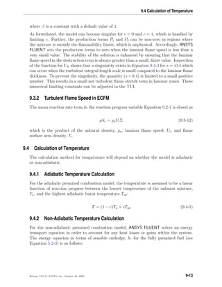 9.4 Calculation of Temperature
where β is a constant with a default value of 1.
As formulated, the model can become singular for c = 0 and c = 1, which is handled by
limiting c. Further, the production terms P1 and P2 can be non-zero in regions where
the mixture is outside the ﬂammability limits, which is unphysical. Accordingly, ANSYS
FLUENT sets the production terms to zero when the laminar ﬂame speed is less than a
very small value. The stability of the solution is enhanced by ensuring that the laminar
ﬂame speed in the destruction term is always greater than a small, ﬁnite value. Inspection
of the function for ΓK shows that a singularity exists in Equation 9.3-3 for s = -0.4 which
can occur when the turbulent integral length scale is small compared to the laminar ﬂame
thickness. To prevent the singularity, the quantity (s + 0.4) is limited to a small positive
number. This results in a small net turbulent ﬂame stretch term in laminar zones. These
numerical limiting constants can be adjusted in the TUI.
9.3.2 Turbulent Flame Speed in ECFM
The mean reaction rate term in the reaction progress variable Equation 9.2-1 is closed as
ρSc = ρuUlΣ (9.3-12)
which is the product of the unburnt density, ρu, laminar ﬂame speed, Ul, and ﬂame
surface area density, Σ.
9.4 Calculation of Temperature
The calculation method for temperature will depend on whether the model is adiabatic
or non-adiabatic.
9.4.1 Adiabatic Temperature Calculation
For the adiabatic premixed combustion model, the temperature is assumed to be a linear
function of reaction progress between the lowset temperature of the unburnt mixture,
Tu, and the highest adiabatic burnt temperature Tad:
T = (1 − c)Tu + cTad (9.4-1)
9.4.2 Non-Adiabatic Temperature Calculation
For the non-adiabatic premixed combustion model, ANSYS FLUENT solves an energy
transport equation in order to account for any heat losses or gains within the system.
The energy equation in terms of sensible enthalpy, h, for the fully premixed fuel (see
Equation 5.2-3) is as follows:
Release 12.0 c ANSYS, Inc. January 29, 2009 9-13
 