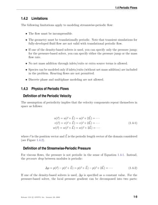 1.4 Periodic Flows
1.4.2 Limitations
The following limitations apply to modeling streamwise-periodic ﬂow:
• The ﬂow must be incompressible.
• The geometry must be translationally periodic. Note that transient simulations for
fully-developed ﬂuid ﬂow are not valid with translational periodic ﬂow.
• If one of the density-based solvers is used, you can specify only the pressure jump;
for the pressure-based solver, you can specify either the pressure jump or the mass
ﬂow rate.
• No net mass addition through inlets/exits or extra source terms is allowed.
• Species can be modeled only if inlets/exits (without net mass addition) are included
in the problem. Reacting ﬂows are not permitted.
• Discrete phase and multiphase modeling are not allowed.
1.4.3 Physics of Periodic Flows
Deﬁnition of the Periodic Velocity
The assumption of periodicity implies that the velocity components repeat themselves in
space as follows:
u(r) = u(r + L) = u(r + 2L) = · · ·
v(r) = v(r + L) = v(r + 2L) = · · · (1.4-1)
w(r) = w(r + L) = w(r + 2L) = · · ·
where r is the position vector and L is the periodic length vector of the domain considered
(see Figure 1.4.2).
Deﬁnition of the Streamwise-Periodic Pressure
For viscous ﬂows, the pressure is not periodic in the sense of Equation 1.4-1. Instead,
the pressure drop between modules is periodic:
∆p = p(r) − p(r + L) = p(r + L) − p(r + 2L) = · · · (1.4-2)
If one of the density-based solvers is used, ∆p is speciﬁed as a constant value. For the
pressure-based solver, the local pressure gradient can be decomposed into two parts:
Release 12.0 c ANSYS, Inc. January 29, 2009 1-9
 