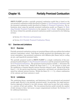Chapter 10. Partially Premixed Combustion
ANSYS FLUENT provides a partially premixed combustion model that is based on the
non-premixed combustion model described in Chapter 8: Non-Premixed Combustion and
the premixed combustion model described in Chapter 9: Premixed Combustion. For in-
formation about using the partially premixed combustion model, see Chapter 18: Mod-
eling Partially Premixed Combustion in the separate User’s Guide. Information about
the theory behind the partially premixed combustion model is presented in the following
sections:
• Section 10.1: Overview and Limitations
• Section 10.2: Partially Premixed Combustion Theory
10.1 Overview and Limitations
10.1.1 Overview
Partially premixed combustion systems are premixed ﬂames with non-uniform fuel-oxidizer
mixtures (equivalence ratios). Such ﬂames include premixed jets discharging into a qui-
escent atmosphere, lean premixed combustors with diﬀusion pilot ﬂames and/or cooling
air jets, and imperfectly premixed inlets.
The partially premixed model in ANSYS FLUENT is a simple combination of the non-
premixed model (Chapter 8: Non-Premixed Combustion) and the premixed model (Chap-
ter 9: Premixed Combustion). The premixed reaction-progress variable, c, determines the
position of the ﬂame front. Behind the ﬂame front (c = 1), the mixture is burnt and
the equilibrium or laminar ﬂamelet mixture fraction solution is used. Ahead of the ﬂame
front (c = 0), the species mass fractions, temperature, and density are calculated from the
mixed but unburnt mixture fraction. Within the ﬂame (0  c  1), a linear combination
of the unburnt and burnt mixtures is used.
10.1.2 Limitations
The underlying theory, assumptions, and limitations of the non-premixed and premixed
models apply directly to the partially premixed model. In particular, the single-mixture-
fraction approach is limited to two inlet streams, which may be pure fuel, pure oxidizer,
or a mixture of fuel and oxidizer. The two-mixture-fraction model extends the number
of inlet streams to three, but incurs a major computational overhead. See Sections 9.1.2
for additional limitations.
Release 12.0 c ANSYS, Inc. January 29, 2009 10-1
 