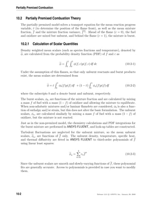 Partially Premixed Combustion
10.2 Partially Premixed Combustion Theory
The partially premixed model solves a transport equation for the mean reaction progress
variable, c (to determine the position of the ﬂame front), as well as the mean mixture
fraction, f and the mixture fraction variance, f 2. Ahead of the ﬂame (c = 0), the fuel
and oxidizer are mixed but unburnt, and behind the ﬂame (c = 1), the mixture is burnt.
10.2.1 Calculation of Scalar Quantities
Density weighted mean scalars (such as species fractions and temperature), denoted by
φ, are calculated from the probability density function (PDF) of f and c as
φ =
1
0
1
0
φ(f, c)p(f, c) df dc (10.2-1)
Under the assumption of thin ﬂames, so that only unburnt reactants and burnt products
exist, the mean scalars are determined from
φ = c
1
0
φb(f)p(f) df + (1 − c)
1
0
φu(f)p(f) df (10.2-2)
where the subscripts b and u denote burnt and unburnt, respectively.
The burnt scalars, φb, are functions of the mixture fraction and are calculated by mixing
a mass f of fuel with a mass (1 − f) of oxidizer and allowing the mixture to equilibrate.
When non-adiabatic mixtures and/or laminar ﬂamelets are considered, φb is also a func-
tion of enthalpy and/or strain, but this does not alter the basic formulation. The unburnt
scalars, φu, are calculated similarly by mixing a mass f of fuel with a mass (1 − f) of
oxidizer, but the mixture is not reacted.
Just as in the non-premixed model, the chemistry calculations and PDF integrations for
the burnt mixture are performed in ANSYS FLUENT, and look-up tables are constructed.
Turbulent ﬂuctuations are neglected for the unburnt mixture, so the mean unburnt
scalars, φu, are functions of f only. The unburnt density, temperature, speciﬁc heat,
and thermal diﬀusivity are ﬁtted in ANSYS FLUENT to third-order polynomials of f
using linear least squares:
φu =
3
n=0
cnf
n
(10.2-3)
Since the unburnt scalars are smooth and slowly-varying functions of f, these polynomial
ﬁts are generally accurate. Access to polynomials is provided in case you want to modify
them.
10-2 Release 12.0 c ANSYS, Inc. January 29, 2009
 