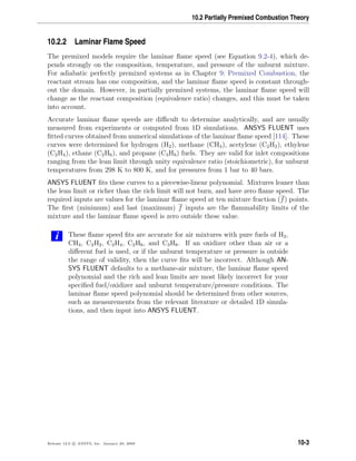 10.2 Partially Premixed Combustion Theory
10.2.2 Laminar Flame Speed
The premixed models require the laminar ﬂame speed (see Equation 9.2-4), which de-
pends strongly on the composition, temperature, and pressure of the unburnt mixture.
For adiabatic perfectly premixed systems as in Chapter 9: Premixed Combustion, the
reactant stream has one composition, and the laminar ﬂame speed is constant through-
out the domain. However, in partially premixed systems, the laminar ﬂame speed will
change as the reactant composition (equivalence ratio) changes, and this must be taken
into account.
Accurate laminar ﬂame speeds are diﬃcult to determine analytically, and are usually
measured from experiments or computed from 1D simulations. ANSYS FLUENT uses
ﬁtted curves obtained from numerical simulations of the laminar ﬂame speed [114]. These
curves were determined for hydrogen (H2), methane (CH4), acetylene (C2H2), ethylene
(C2H4), ethane (C2H6), and propane (C3H8) fuels. They are valid for inlet compositions
ranging from the lean limit through unity equivalence ratio (stoichiometric), for unburnt
temperatures from 298 K to 800 K, and for pressures from 1 bar to 40 bars.
ANSYS FLUENT ﬁts these curves to a piecewise-linear polynomial. Mixtures leaner than
the lean limit or richer than the rich limit will not burn, and have zero ﬂame speed. The
required inputs are values for the laminar ﬂame speed at ten mixture fraction (f) points.
The ﬁrst (minimum) and last (maximum) f inputs are the ﬂammability limits of the
mixture and the laminar ﬂame speed is zero outside these value.
i These ﬂame speed ﬁts are accurate for air mixtures with pure fuels of H2,
CH4, C2H2, C2H4, C2H6, and C3H8. If an oxidizer other than air or a
diﬀerent fuel is used, or if the unburnt temperature or pressure is outside
the range of validity, then the curve ﬁts will be incorrect. Although AN-
SYS FLUENT defaults to a methane-air mixture, the laminar ﬂame speed
polynomial and the rich and lean limits are most likely incorrect for your
speciﬁed fuel/oxidizer and unburnt temperature/pressure conditions. The
laminar ﬂame speed polynomial should be determined from other sources,
such as measurements from the relevant literature or detailed 1D simula-
tions, and then input into ANSYS FLUENT.
Release 12.0 c ANSYS, Inc. January 29, 2009 10-3
 