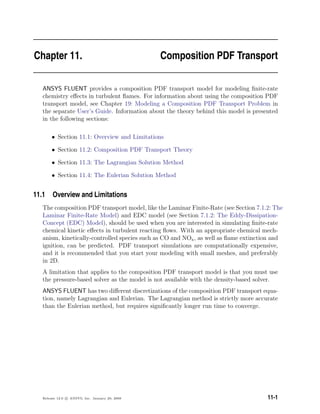 Chapter 11. Composition PDF Transport
ANSYS FLUENT provides a composition PDF transport model for modeling ﬁnite-rate
chemistry eﬀects in turbulent ﬂames. For information about using the composition PDF
transport model, see Chapter 19: Modeling a Composition PDF Transport Problem in
the separate User’s Guide. Information about the theory behind this model is presented
in the following sections:
• Section 11.1: Overview and Limitations
• Section 11.2: Composition PDF Transport Theory
• Section 11.3: The Lagrangian Solution Method
• Section 11.4: The Eulerian Solution Method
11.1 Overview and Limitations
The composition PDF transport model, like the Laminar Finite-Rate (see Section 7.1.2: The
Laminar Finite-Rate Model) and EDC model (see Section 7.1.2: The Eddy-Dissipation-
Concept (EDC) Model), should be used when you are interested in simulating ﬁnite-rate
chemical kinetic eﬀects in turbulent reacting ﬂows. With an appropriate chemical mech-
anism, kinetically-controlled species such as CO and NOx, as well as ﬂame extinction and
ignition, can be predicted. PDF transport simulations are computationally expensive,
and it is recommended that you start your modeling with small meshes, and preferably
in 2D.
A limitation that applies to the composition PDF transport model is that you must use
the pressure-based solver as the model is not available with the density-based solver.
ANSYS FLUENT has two diﬀerent discretizations of the composition PDF transport equa-
tion, namely Lagrangian and Eulerian. The Lagrangian method is strictly more accurate
than the Eulerian method, but requires signiﬁcantly longer run time to converge.
Release 12.0 c ANSYS, Inc. January 29, 2009 11-1
 
