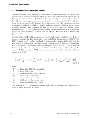 Composition PDF Transport
11.2 Composition PDF Transport Theory
Turbulent combustion is governed by the reacting Navier-Stokes equations. While this
equation set is accurate, its direct solution (where all turbulent scales are resolved) is far
too expensive for practical turbulent ﬂows. In Chapter 7: Species Transport and Finite-
Rate Chemistry, the species equations are Reynolds-averaged, which leads to unknown
terms for the turbulent scalar ﬂux and the mean reaction rate. The turbulent scalar ﬂux
is modeled in ANSYS FLUENT by gradient diﬀusion, treating turbulent convection as
enhanced diﬀusion. The mean reaction rate can be modeled with the Laminar, Eddy-
Dissipation or EDC Finite-Rate chemistry models. Since the reaction rate is invariably
highly non-linear, modeling the mean reaction rate in a turbulent ﬂow is diﬃcult and
prone to error.
An alternative to Reynolds-averaging the species and energy equations is to derive a
transport equation for their single-point, joint probability density function (PDF). This
PDF, denoted by P, can be considered to represent the fraction of the time that the
ﬂuid spends at each species, temperature and pressure state. P has N + 2 dimensions
for the N species, temperature and pressure spaces. From the PDF, any single-point
thermo-chemical moment (e.g., mean or RMS temperature, mean reaction rate) can be
calculated. The composition PDF transport equation is derived from the Navier-Stokes
equations as [276]:
∂
∂t
(ρP) +
∂
∂xi
(ρuiP) +
∂
∂ψk
(ρSkP) = −
∂
∂xi
ρ ui |ψ P +
∂
∂ψk
ρ
1
ρ
∂Ji,k
∂xi
ψ P
(11.2-1)
where
P = Favre joint PDF of composition
ρ = mean ﬂuid density
ui = Favre mean ﬂuid velocity vector
Sk = reaction rate for specie k
ψ = composition space vector
ui = ﬂuid velocity ﬂuctuation vector
Ji,k = molecular diﬀusion ﬂux vector
The notation of . . . denotes expectations, and A|B is the conditional probability of
event A, given that event B occurs.
11-2 Release 12.0 c ANSYS, Inc. January 29, 2009
 