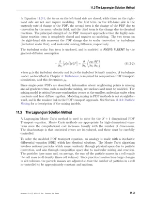 11.3 The Lagrangian Solution Method
In Equation 11.2-1, the terms on the left-hand side are closed, while those on the right-
hand side are not and require modeling. The ﬁrst term on the left-hand side is the
unsteady rate of change of the PDF, the second term is the change of the PDF due to
convection by the mean velocity ﬁeld, and the third term is the change due to chemical
reactions. The principal strength of the PDF transport approach is that the highly-non-
linear reaction term is completely closed and requires no modeling. The two terms on
the right-hand side represent the PDF change due to scalar convection by turbulence
(turbulent scalar ﬂux), and molecular mixing/diﬀusion, respectively.
The turbulent scalar ﬂux term is unclosed, and is modeled in ANSYS FLUENT by the
gradient-diﬀusion assumption
−
∂
∂xi
ρ ui |ψ P =
∂
∂xi
ρµt
Sct
∂P
∂xi
(11.2-2)
where µt is the turbulent viscosity and Sct is the turbulent Schmidt number. A turbulence
model, as described in Chapter 4: Turbulence, is required for composition PDF transport
simulations, and this determines µt.
Since single-point PDFs are described, information about neighboring points is missing
and all gradient terms, such as molecular mixing, are unclosed and must be modeled. The
mixing model is critical because combustion occurs at the smallest molecular scales when
reactants and heat diﬀuse together. Modeling mixing in PDF methods is not straightfor-
ward, and is the weakest link in the PDF transport approach. See Section 11.3.2: Particle
Mixing for a description of the mixing models.
11.3 The Lagrangian Solution Method
A Lagrangian Monte Carlo method is used to solve for the N + 1 dimensional PDF
Transport equation. Monte Carlo methods are appropriate for high-dimensional equa-
tions since the computational cost increases linearly with the number of dimensions.
The disadvantage is that statistical errors are introduced, and these must be carefully
controlled.
To solve the modeled PDF transport equation, an analogy is made with a stochastic
diﬀerential equation (SDE) which has identical solutions. The Monte Carlo algorithm
involves notional particles which move randomly through physical space due to particle
convection, and also through composition space due to molecular mixing and reaction.
The particles have mass and, on average, the sum of the particle masses in a cell equals
the cell mass (cell density times cell volume). Since practical meshes have large changes
in cell volumes, the particle masses are adjusted so that the number of particles in a cell
is controlled to be approximately constant and uniform.
Release 12.0 c ANSYS, Inc. January 29, 2009 11-3
 