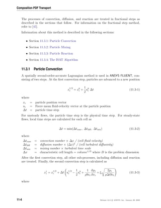 Composition PDF Transport
The processes of convection, diﬀusion, and reaction are treated in fractional steps as
described in the sections that follow. For information on the fractional step method,
refer to [45].
Information about this method is described in the following sections:
• Section 11.3.1: Particle Convection
• Section 11.3.2: Particle Mixing
• Section 11.3.3: Particle Reaction
• Section 11.3.4: The ISAT Algorithm
11.3.1 Particle Convection
A spatially second-order-accurate Lagrangian method is used in ANSYS FLUENT, con-
sisting of two steps. At the ﬁrst convection step, particles are advanced to a new position
x
1/2
i = x0
i +
1
2
u0
i ∆t (11.3-1)
where
xi = particle position vector
ui = Favre mean ﬂuid-velocity vector at the particle position
∆t = particle time step
For unsteady ﬂows, the particle time step is the physical time step. For steady-state
ﬂows, local time steps are calculated for each cell as
∆t = min(∆tconv, ∆tdiﬀ, ∆tmix) (11.3-2)
where
∆tconv = convection number × ∆x / (cell ﬂuid velocity)
∆tdiﬀ = diﬀusion number × (∆x)2
/ (cell turbulent diﬀusivity)
∆tmix = mixing number × turbulent time scale
∆x = characteristic cell length = volume1/D
where D is the problem dimension
After the ﬁrst convection step, all other sub-processes, including diﬀusion and reaction
are treated. Finally, the second convection step is calculated as
x1
i = x
1/2
i + ∆t u
1/2
i −
1
2
u0
i +
1
ρSct
∂µt
∂xi
+ ξi
2µt
ρ∆tSct
(11.3-3)
where
11-4 Release 12.0 c ANSYS, Inc. January 29, 2009
 
