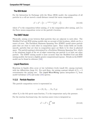 Composition PDF Transport
The IEM Model
For the Interaction by Exchange with the Mean (IEM) model, the composition of all
particles in a cell are moved a small distance toward the mean composition:
φ1
= φ0
− 1 − e−0.5Cφ/τt
φ0
− ˜φ (11.3-6)
where φ0
is the composition before mixing, φ1
is the composition after mixing, and ˜φ is
the Favre mean-composition vector at the particle’s location.
The EMST Model
Physically, mixing occurs between ﬂuid particles that are adjacent to each other. The
Modiﬁed Curl and IEM mixing models take no account of this localness, which can be a
source of error. The Euclidean Minimum Spanning Tree (EMST) model mixes particle
pairs that are close to each other in composition space. Since scalar ﬁelds are locally
smooth, particles that are close in composition space are likely to be close in physical
space. The particle pairing is determined by a Euclidean Minimum Spanning Tree, which
is the minimum length of the set of edges connecting one particle to at least one other
particle. The EMST mixing model is more accurate than the Modiﬁed Curl and IEM
mixing models, but incurs a slightly greater computational expense. Details on the EMST
model can be found in reference [340].
Liquid Reactions
Reactions in liquids often occur at low turbulence levels (small Re), among reactants
with low diﬀusivities (large Sc). For such ﬂows, the mixing constant default of Cφ = 2
overestimates the mixing rate. The Liquid Micro-Mixing option interpolates Cφ from
model turbulence [278] and scalar [103] spectra.
11.3.3 Particle Reaction
The particle composition vector is represented as
φ = (Y1, Y2, . . . , YN , T, p) (11.3-7)
where Yk is the kth specie mass fraction, T is the temperature and p the pressure.
For the reaction fractional step, the reaction source term is integrated as
φ1
= φ0
+
∆t
0
Sdt (11.3-8)
11-6 Release 12.0 c ANSYS, Inc. January 29, 2009
 