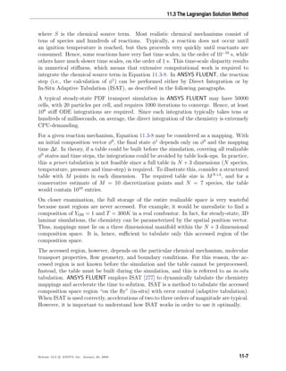 11.3 The Lagrangian Solution Method
where S is the chemical source term. Most realistic chemical mechanisms consist of
tens of species and hundreds of reactions. Typically, a reaction does not occur until
an ignition temperature is reached, but then proceeds very quickly until reactants are
consumed. Hence, some reactions have very fast time scales, in the order of 10−10
s, while
others have much slower time scales, on the order of 1 s. This time-scale disparity results
in numerical stiﬀness, which means that extensive computational work is required to
integrate the chemical source term in Equation 11.3-8. In ANSYS FLUENT, the reaction
step (i.e., the calculation of φ1
) can be performed either by Direct Integration or by
In-Situ Adaptive Tabulation (ISAT), as described in the following paragraphs.
A typical steady-state PDF transport simulation in ANSYS FLUENT may have 50000
cells, with 20 particles per cell, and requires 1000 iterations to converge. Hence, at least
109
stiﬀ ODE integrations are required. Since each integration typically takes tens or
hundreds of milliseconds, on average, the direct integration of the chemistry is extremely
CPU-demanding.
For a given reaction mechanism, Equation 11.3-8 may be considered as a mapping. With
an initial composition vector φ0
, the ﬁnal state φ1
depends only on φ0
and the mapping
time ∆t. In theory, if a table could be built before the simulation, covering all realizable
φ0
states and time steps, the integrations could be avoided by table look-ups. In practice,
this a priori tabulation is not feasible since a full table in N + 3 dimensions (N species,
temperature, pressure and time-step) is required. To illustrate this, consider a structured
table with M points in each dimension. The required table size is MN+3
, and for a
conservative estimate of M = 10 discretization points and N = 7 species, the table
would contain 1010
entries.
On closer examination, the full storage of the entire realizable space is very wasteful
because most regions are never accessed. For example, it would be unrealistic to ﬁnd a
composition of YOH = 1 and T = 300K in a real combustor. In fact, for steady-state, 3D
laminar simulations, the chemistry can be parameterized by the spatial position vector.
Thus, mappings must lie on a three dimensional manifold within the N + 3 dimensional
composition space. It is, hence, suﬃcient to tabulate only this accessed region of the
composition space.
The accessed region, however, depends on the particular chemical mechanism, molecular
transport properties, ﬂow geometry, and boundary conditions. For this reason, the ac-
cessed region is not known before the simulation and the table cannot be preprocessed.
Instead, the table must be built during the simulation, and this is referred to as in-situ
tabulation. ANSYS FLUENT employs ISAT [277] to dynamically tabulate the chemistry
mappings and accelerate the time to solution. ISAT is a method to tabulate the accessed
composition space region “on the ﬂy” (in-situ) with error control (adaptive tabulation).
When ISAT is used correctly, accelerations of two to three orders of magnitude are typical.
However, it is important to understand how ISAT works in order to use it optimally.
Release 12.0 c ANSYS, Inc. January 29, 2009 11-7
 