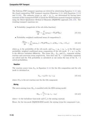 Composition PDF Transport
The Eulerian PDF transport equations are derived by substituting Equation 11.4-1 into
the closed composition PDF transport equation (Equation 11.2-1 with Equations 11.2-2
and 11.3-6). The unknown terms, pn and  φk n, are determined by forcing lower
moments of this transported PDF to match the RANS lower moment transport equations,
using the Direct Quadrature Method of Moments (DQMOM) approach [103, 218]. The
resulting transport equations are:
• Probability (magnitude of the nth delta function):
∂ρpn
∂t
+
∂
∂xi
(ρuipn) = (ρΓ pn) (11.4-2)
• Probability weighted conditional mean of composition k:
∂ρsk,n
∂t
+
∂
∂xi
(ρuisk,n) = (ρΓ sk,n) + ρ(Mk,n + Sk,n + Ck,n) (11.4-3)
where pn is the probability of the nth mode, and sk,n = pn  φk n is the kth specie
probability weighted conditional mean composition of the nth mode. Γ = µl + µt/Sct
is the eﬀective turbulent diﬀusivity. The terms Mk,n, Sk,n and Ck,n represent mixing,
reaction and correction terms respectively. Note that only Ne − 1 probability equations
are solved and the Nth probability is calculated as one minus the sum of the Ne − 1
solved probabilities.
Reaction
The reaction source term Sk,n in Equation 11.4-3 for the kth composition and the nth
mode is calculated as,
Sk,n = pnS( φk n)k (11.4-4)
where S()k is the net reaction rate for the kth component.
Mixing
The micro-mixing term Mk,n is modeled with the IEM mixing model:
Mk,n =
Cφ
τ
( φk n −ψk) (11.4-5)
where τ is the turbulence time-scale and Cφ is the mixing constant.
Hence, for the two-mode DQMOM-IEM model, the mixing terms for component k are,
11-10 Release 12.0 c ANSYS, Inc. January 29, 2009
 