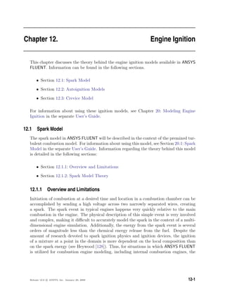 Chapter 12. Engine Ignition
This chapter discusses the theory behind the engine ignition models available in ANSYS
FLUENT. Information can be found in the following sections.
• Section 12.1: Spark Model
• Section 12.2: Autoignition Models
• Section 12.3: Crevice Model
For information about using these ignition models, see Chapter 20: Modeling Engine
Ignition in the separate User’s Guide.
12.1 Spark Model
The spark model in ANSYS FLUENT will be described in the context of the premixed tur-
bulent combustion model. For information about using this model, see Section 20.1: Spark
Model in the separate User’s Guide. Information regarding the theory behind this model
is detailed in the following sections:
• Section 12.1.1: Overview and Limitations
• Section 12.1.2: Spark Model Theory
12.1.1 Overview and Limitations
Initiation of combustion at a desired time and location in a combustion chamber can be
accomplished by sending a high voltage across two narrowly separated wires, creating
a spark. The spark event in typical engines happens very quickly relative to the main
combustion in the engine. The physical description of this simple event is very involved
and complex, making it diﬃcult to accurately model the spark in the context of a multi-
dimensional engine simulation. Additionally, the energy from the spark event is several
orders of magnitude less than the chemical energy release from the fuel. Despite the
amount of research devoted to spark ignition physics and ignition devices, the ignition
of a mixture at a point in the domain is more dependent on the local composition than
on the spark energy (see Heywood [128]). Thus, for situations in which ANSYS FLUENT
is utilized for combustion engine modeling, including internal combustion engines, the
Release 12.0 c ANSYS, Inc. January 29, 2009 12-1
 