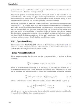Engine Ignition
spark event does not need to be modeled in great detail, but simply as the initiation of
combustion over a duration, which you will set.
Since spark ignition is inherently transient, the spark model is only available in the
transient solver. Additionally, the spark model requires chemical reactions to be solved.
The spark model is available for all of the combustion models, however, it may be most
applicable to the premixed and partially premixed combustion models.
The Spark Model used in ANSYS FLUENT is based on a one-dimensional analysis by Li-
patnikov [203]. The model is sensitive to perturbations and can be subject to instabilities
when used in multi-dimensional simulations. The instabilities are inherent to the model
and can be dependent on the mesh, especially near the beginning of the spark event
when the model reduces diﬀusion to simulate the initial laminar spark kernel growth.
The instability is susceptible to numerical errors which are increased when the mesh is
not aligned with the ﬂame propagation. As the spark kernel grows and the model allows
turbulent mixing to occur, the eﬀect of the instability decreases.
12.1.2 Spark Model Theory
The spark model in ANSYS FLUENT is based on the work done by Lipatnikov [203] and
extended to other combustion models. The derivation of the model can be done in the
context of the Zimont premixed combustion model.
Zimont Premixed Flame Model
The transport equation for the mean reaction progress variable, c, is given by Equa-
tion 12.1-1
∂ρc
∂t
+ · (ρvc) = · (Dt c) + ρuUt| c| (12.1-1)
where Dt is the turbulent diﬀusivity, ρu is the density of the unburned mixture and Ut
is the turbulent ﬂame speed. Since the spark is often very small compared to the mesh
size of the model and is often laminar in nature, the Zimont model is modiﬁed such that
∂ρc
∂t
+ · (ρvc) = · ((κ + Dtt) c) + ρuUt| c| (12.1-2)
where κ is the laminar thermal diﬀusivity and the eﬀective diﬀusivity Dtt is given by
Dtt =
Dt 1 − exp −ttd
τ
if ttd ≥ 0
Dt if ttd  0
(12.1-3)
where is ttd = t−tig and tig denotes the time at which the spark is initiated. Additionally,
τ is an eﬀective diﬀusion time, which you can set.
12-2 Release 12.0 c ANSYS, Inc. January 29, 2009
 
