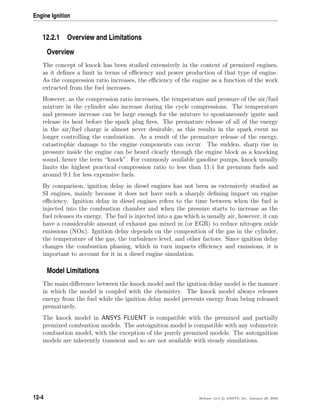 Engine Ignition
12.2.1 Overview and Limitations
Overview
The concept of knock has been studied extensively in the context of premixed engines,
as it deﬁnes a limit in terms of eﬃciency and power production of that type of engine.
As the compression ratio increases, the eﬃciency of the engine as a function of the work
extracted from the fuel increases.
However, as the compression ratio increases, the temperature and pressure of the air/fuel
mixture in the cylinder also increase during the cycle compressions. The temperature
and pressure increase can be large enough for the mixture to spontaneously ignite and
release its heat before the spark plug ﬁres. The premature release of all of the energy
in the air/fuel charge is almost never desirable, as this results in the spark event no
longer controlling the combustion. As a result of the premature release of the energy,
catastrophic damage to the engine components can occur. The sudden, sharp rise in
pressure inside the engine can be heard clearly through the engine block as a knocking
sound, hence the term “knock”. For commonly available gasoline pumps, knock usually
limits the highest practical compression ratio to less than 11:1 for premium fuels and
around 9:1 for less expensive fuels.
By comparison, ignition delay in diesel engines has not been as extensively studied as
SI engines, mainly because it does not have such a sharply deﬁning impact on engine
eﬃciency. Ignition delay in diesel engines refers to the time between when the fuel is
injected into the combustion chamber and when the pressure starts to increase as the
fuel releases its energy. The fuel is injected into a gas which is usually air, however, it can
have a considerable amount of exhaust gas mixed in (or EGR) to reduce nitrogen oxide
emissions (NOx). Ignition delay depends on the composition of the gas in the cylinder,
the temperature of the gas, the turbulence level, and other factors. Since ignition delay
changes the combustion phasing, which in turn impacts eﬃciency and emissions, it is
important to account for it in a diesel engine simulation.
Model Limitations
The main diﬀerence between the knock model and the ignition delay model is the manner
in which the model is coupled with the chemistry. The knock model always releases
energy from the fuel while the ignition delay model prevents energy from being released
prematurely.
The knock model in ANSYS FLUENT is compatible with the premixed and partially
premixed combustion models. The autoignition model is compatible with any volumetric
combustion model, with the exception of the purely premixed models. The autoignition
models are inherently transient and so are not available with steady simulations.
12-4 Release 12.0 c ANSYS, Inc. January 29, 2009
 