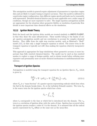 12.2 Autoignition Models
The autoignition models in general require adjustment of parameters to reproduce engine
data and are likely to require tuning to improve accuracy. Once the model is calibrated to
a particular engine conﬁguration, then diﬀerent engine speeds and loads can be reasonably
well represented. Detailed chemical kinetics may be more applicable over a wider range of
conditions, though are more expensive to solve. The single equation autoignition models
are appropriate for the situation where geometric ﬁdelity or resolution of particular ﬂow
details is more important than chemical eﬀects on the simulation.
12.2.2 Ignition Model Theory
Both the knock and the ignition delay models are treated similarly in ANSYS FLUENT,
in that they share the same infrastructure. These models belong to the family of sin-
gle equation autoignition models and use correlations to account for complex chemical
kinetics. They diﬀer from the eight step reaction models, such as Halstead’s “Shell”
model [121], in that only a single transport equation is solved. The source term in the
transport equation is typically not stiﬀ, thus making the equation relatively inexpensive
to solve.
This approach is appropriate for large simulations where geometric accuracy is more im-
portant than fully resolved chemical kinetics. The model can be used on less resolved
meshes to explore a range of designs quickly, and to obtain trends before utilizing more
expensive and presumably more accurate chemical mechanisms in multidimensional sim-
ulations.
Transport of Ignition Species
Autoignition is modeled using the transport equation for an Ignition Species, Yig, which
is given by
∂ρYig
∂t
+ · (ρvYig) = ·
µt
Sct
Yig + ρSig (12.2-1)
where Yig is a “mass fraction” of a passive species representing radicals which form when
the fuel in the domain breaks down. Sct is the turbulent Schmidt number. The term Sig
is the source term for the ignition species which has a form
Sig =
t
t=t0
dt
τig
where t0 corresponds to the time at which fuel is introduced into the domain. The τig
term is a correlation of ignition delay with the units of time. Ignition has occurred when
the ignition species reaches a value of 1 in the domain. It is assumed that all the radical
species represented by Yig diﬀuse at the same rate as the mean ﬂow.
Release 12.0 c ANSYS, Inc. January 29, 2009 12-5
 