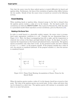 Engine Ignition
Note that the source term for these radical species is treated diﬀerently for knock and
ignition delay. Furthermore, the form of the correlation of ignition delay diﬀers between
the two models. Details of how the source term is treated are covered in the following
sections.
Knock Modeling
When modeling knock or ignition delay, chemical energy in the fuel is released when
the ignition species reaches a value of 1 in the domain. For the knock model, two
correlations are built into ANSYS FLUENT. One is given by Douaud [76], while the other
is a generalized model which reproduces several correlations, given by Heywood [128].
Modeling of the Source Term
In order to model knock in a physically realistic manner, the source term is accumu-
lated under appropriate conditions in a cell. Consider the one dimensional ﬂame in
Figure 12.2.1. Here, the ﬂame is propagating from left to right, and the temperature is
relatively low in front of the ﬂame and high behind the ﬂame. In this ﬁgure, Tb and Tu
represent the temperatures at the burned and unburned states, respectively. The ignition
species accumulates only when there is fuel. In the premixed model, the fuel is deﬁned
as fuel = 1 − c, where c is the progress variable. If the progress variable has a value of
zero, the mixture is considered unburned. If the progress variable is 1, then the mixture
is considered burned.
E
T
¤
¦ E
X
T
Tb
Tu
fuel = 0
Sig = 0
fuel  0
Sig  0
Figure 12.2.1: Flame Front Showing Accumulation of Source Terms for the
Knock Model
When the ignition species reaches a value of 1 in the domain, knock has occurred at that
point. The value of the ignition species can exceed unity. In fact, values well above that
can be obtained in a short time. The ignition species will continue to accumulate until
there is no more fuel present.
12-6 Release 12.0 c ANSYS, Inc. January 29, 2009
 
